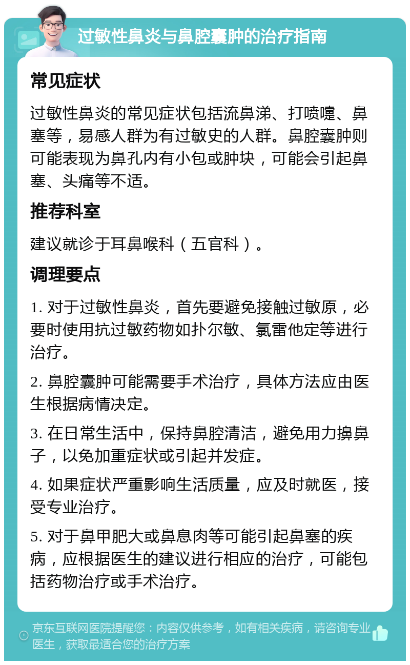 过敏性鼻炎与鼻腔囊肿的治疗指南 常见症状 过敏性鼻炎的常见症状包括流鼻涕、打喷嚏、鼻塞等，易感人群为有过敏史的人群。鼻腔囊肿则可能表现为鼻孔内有小包或肿块，可能会引起鼻塞、头痛等不适。 推荐科室 建议就诊于耳鼻喉科（五官科）。 调理要点 1. 对于过敏性鼻炎，首先要避免接触过敏原，必要时使用抗过敏药物如扑尔敏、氯雷他定等进行治疗。 2. 鼻腔囊肿可能需要手术治疗，具体方法应由医生根据病情决定。 3. 在日常生活中，保持鼻腔清洁，避免用力擤鼻子，以免加重症状或引起并发症。 4. 如果症状严重影响生活质量，应及时就医，接受专业治疗。 5. 对于鼻甲肥大或鼻息肉等可能引起鼻塞的疾病，应根据医生的建议进行相应的治疗，可能包括药物治疗或手术治疗。