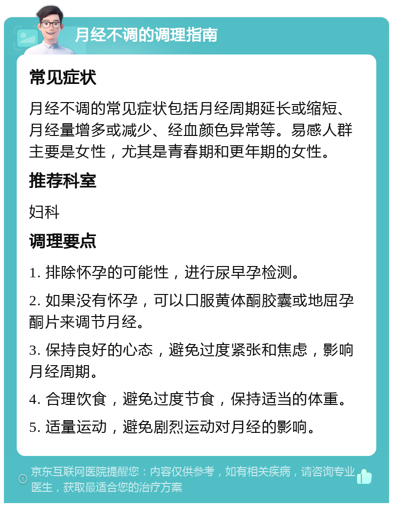 月经不调的调理指南 常见症状 月经不调的常见症状包括月经周期延长或缩短、月经量增多或减少、经血颜色异常等。易感人群主要是女性，尤其是青春期和更年期的女性。 推荐科室 妇科 调理要点 1. 排除怀孕的可能性，进行尿早孕检测。 2. 如果没有怀孕，可以口服黄体酮胶囊或地屈孕酮片来调节月经。 3. 保持良好的心态，避免过度紧张和焦虑，影响月经周期。 4. 合理饮食，避免过度节食，保持适当的体重。 5. 适量运动，避免剧烈运动对月经的影响。