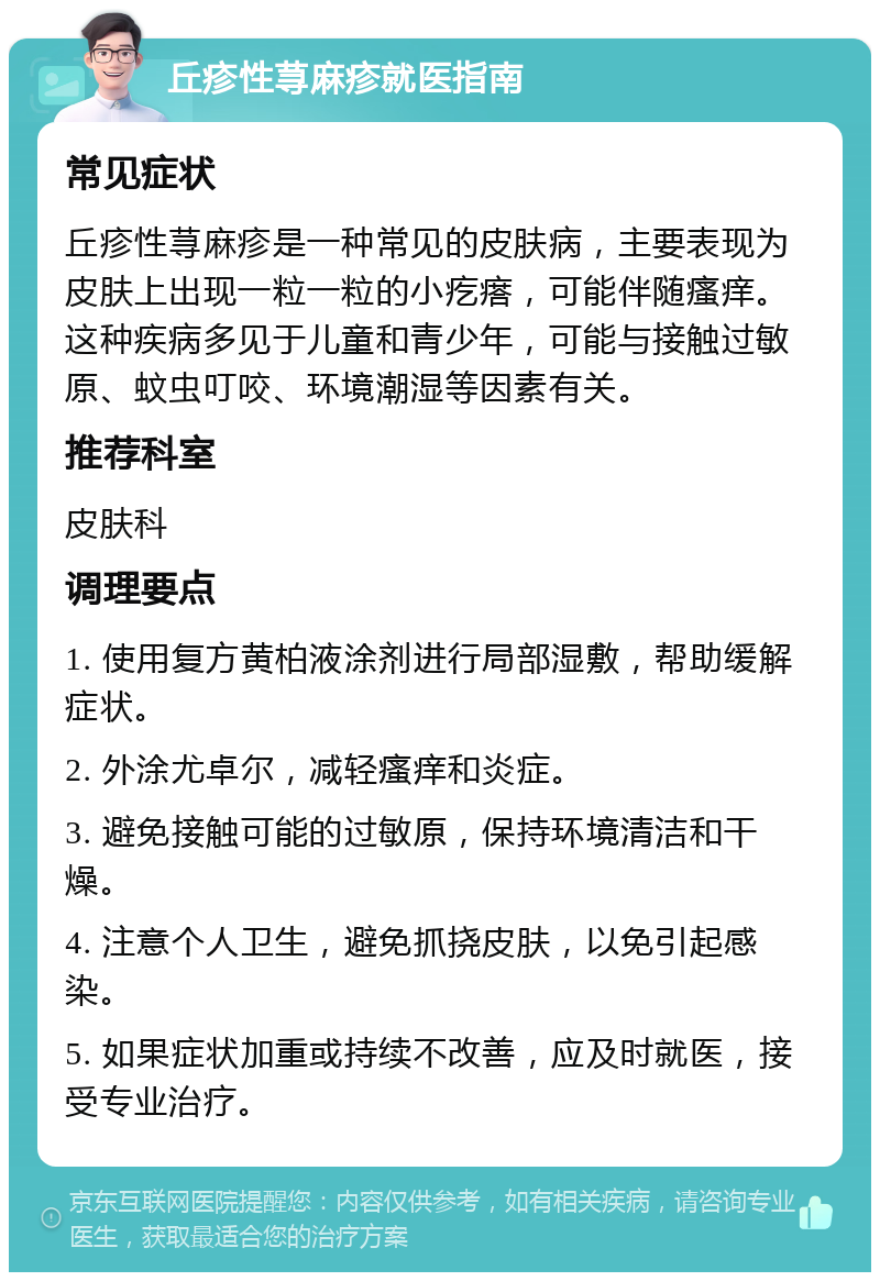 丘疹性荨麻疹就医指南 常见症状 丘疹性荨麻疹是一种常见的皮肤病，主要表现为皮肤上出现一粒一粒的小疙瘩，可能伴随瘙痒。这种疾病多见于儿童和青少年，可能与接触过敏原、蚊虫叮咬、环境潮湿等因素有关。 推荐科室 皮肤科 调理要点 1. 使用复方黄柏液涂剂进行局部湿敷，帮助缓解症状。 2. 外涂尤卓尔，减轻瘙痒和炎症。 3. 避免接触可能的过敏原，保持环境清洁和干燥。 4. 注意个人卫生，避免抓挠皮肤，以免引起感染。 5. 如果症状加重或持续不改善，应及时就医，接受专业治疗。