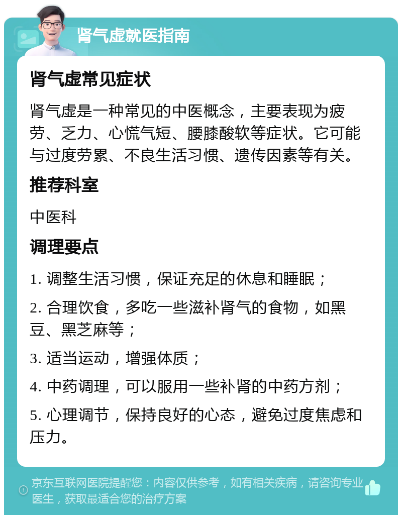 肾气虚就医指南 肾气虚常见症状 肾气虚是一种常见的中医概念，主要表现为疲劳、乏力、心慌气短、腰膝酸软等症状。它可能与过度劳累、不良生活习惯、遗传因素等有关。 推荐科室 中医科 调理要点 1. 调整生活习惯，保证充足的休息和睡眠； 2. 合理饮食，多吃一些滋补肾气的食物，如黑豆、黑芝麻等； 3. 适当运动，增强体质； 4. 中药调理，可以服用一些补肾的中药方剂； 5. 心理调节，保持良好的心态，避免过度焦虑和压力。