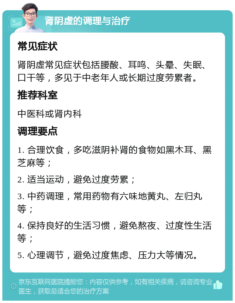 肾阴虚的调理与治疗 常见症状 肾阴虚常见症状包括腰酸、耳鸣、头晕、失眠、口干等，多见于中老年人或长期过度劳累者。 推荐科室 中医科或肾内科 调理要点 1. 合理饮食，多吃滋阴补肾的食物如黑木耳、黑芝麻等； 2. 适当运动，避免过度劳累； 3. 中药调理，常用药物有六味地黄丸、左归丸等； 4. 保持良好的生活习惯，避免熬夜、过度性生活等； 5. 心理调节，避免过度焦虑、压力大等情况。