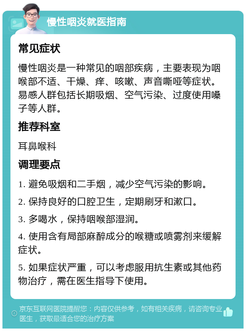 慢性咽炎就医指南 常见症状 慢性咽炎是一种常见的咽部疾病，主要表现为咽喉部不适、干燥、痒、咳嗽、声音嘶哑等症状。易感人群包括长期吸烟、空气污染、过度使用嗓子等人群。 推荐科室 耳鼻喉科 调理要点 1. 避免吸烟和二手烟，减少空气污染的影响。 2. 保持良好的口腔卫生，定期刷牙和漱口。 3. 多喝水，保持咽喉部湿润。 4. 使用含有局部麻醉成分的喉糖或喷雾剂来缓解症状。 5. 如果症状严重，可以考虑服用抗生素或其他药物治疗，需在医生指导下使用。