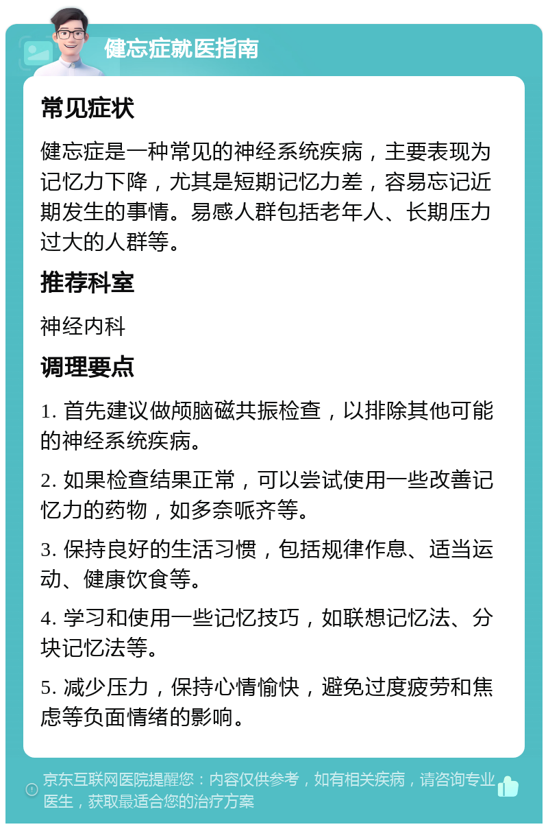 健忘症就医指南 常见症状 健忘症是一种常见的神经系统疾病，主要表现为记忆力下降，尤其是短期记忆力差，容易忘记近期发生的事情。易感人群包括老年人、长期压力过大的人群等。 推荐科室 神经内科 调理要点 1. 首先建议做颅脑磁共振检查，以排除其他可能的神经系统疾病。 2. 如果检查结果正常，可以尝试使用一些改善记忆力的药物，如多奈哌齐等。 3. 保持良好的生活习惯，包括规律作息、适当运动、健康饮食等。 4. 学习和使用一些记忆技巧，如联想记忆法、分块记忆法等。 5. 减少压力，保持心情愉快，避免过度疲劳和焦虑等负面情绪的影响。