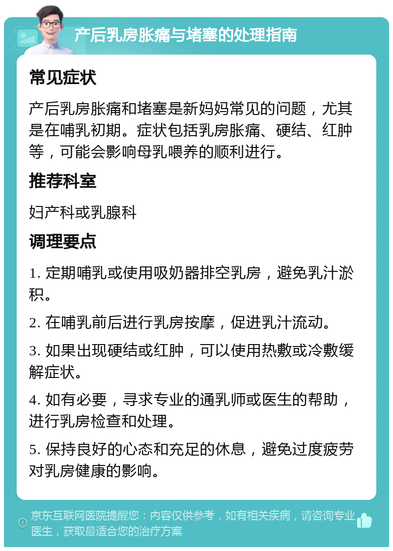 产后乳房胀痛与堵塞的处理指南 常见症状 产后乳房胀痛和堵塞是新妈妈常见的问题，尤其是在哺乳初期。症状包括乳房胀痛、硬结、红肿等，可能会影响母乳喂养的顺利进行。 推荐科室 妇产科或乳腺科 调理要点 1. 定期哺乳或使用吸奶器排空乳房，避免乳汁淤积。 2. 在哺乳前后进行乳房按摩，促进乳汁流动。 3. 如果出现硬结或红肿，可以使用热敷或冷敷缓解症状。 4. 如有必要，寻求专业的通乳师或医生的帮助，进行乳房检查和处理。 5. 保持良好的心态和充足的休息，避免过度疲劳对乳房健康的影响。