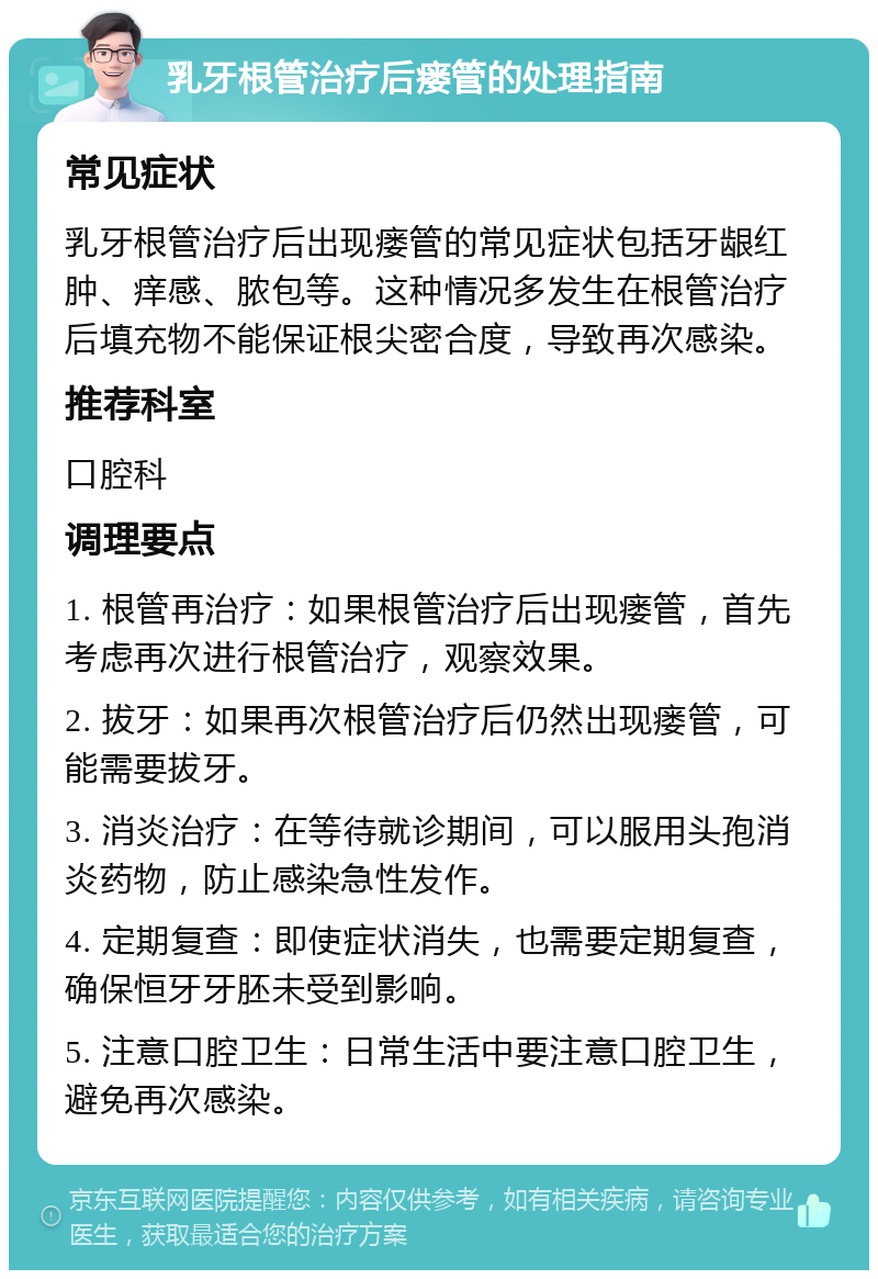 乳牙根管治疗后瘘管的处理指南 常见症状 乳牙根管治疗后出现瘘管的常见症状包括牙龈红肿、痒感、脓包等。这种情况多发生在根管治疗后填充物不能保证根尖密合度，导致再次感染。 推荐科室 口腔科 调理要点 1. 根管再治疗：如果根管治疗后出现瘘管，首先考虑再次进行根管治疗，观察效果。 2. 拔牙：如果再次根管治疗后仍然出现瘘管，可能需要拔牙。 3. 消炎治疗：在等待就诊期间，可以服用头孢消炎药物，防止感染急性发作。 4. 定期复查：即使症状消失，也需要定期复查，确保恒牙牙胚未受到影响。 5. 注意口腔卫生：日常生活中要注意口腔卫生，避免再次感染。