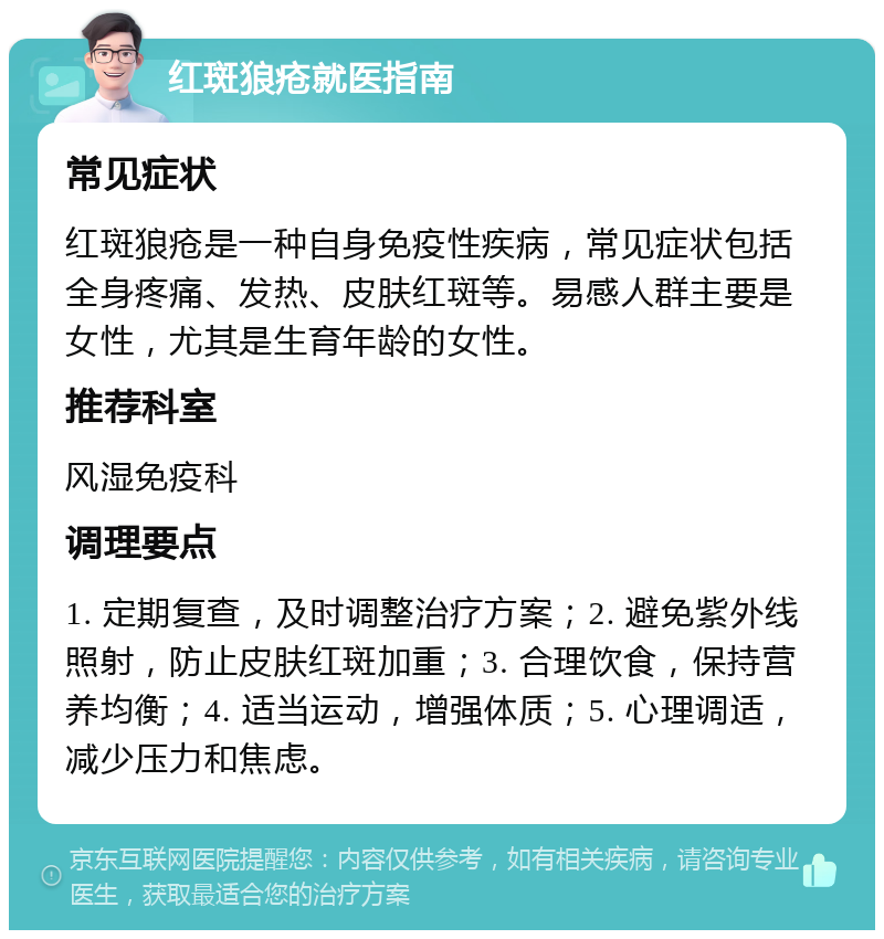 红斑狼疮就医指南 常见症状 红斑狼疮是一种自身免疫性疾病，常见症状包括全身疼痛、发热、皮肤红斑等。易感人群主要是女性，尤其是生育年龄的女性。 推荐科室 风湿免疫科 调理要点 1. 定期复查，及时调整治疗方案；2. 避免紫外线照射，防止皮肤红斑加重；3. 合理饮食，保持营养均衡；4. 适当运动，增强体质；5. 心理调适，减少压力和焦虑。