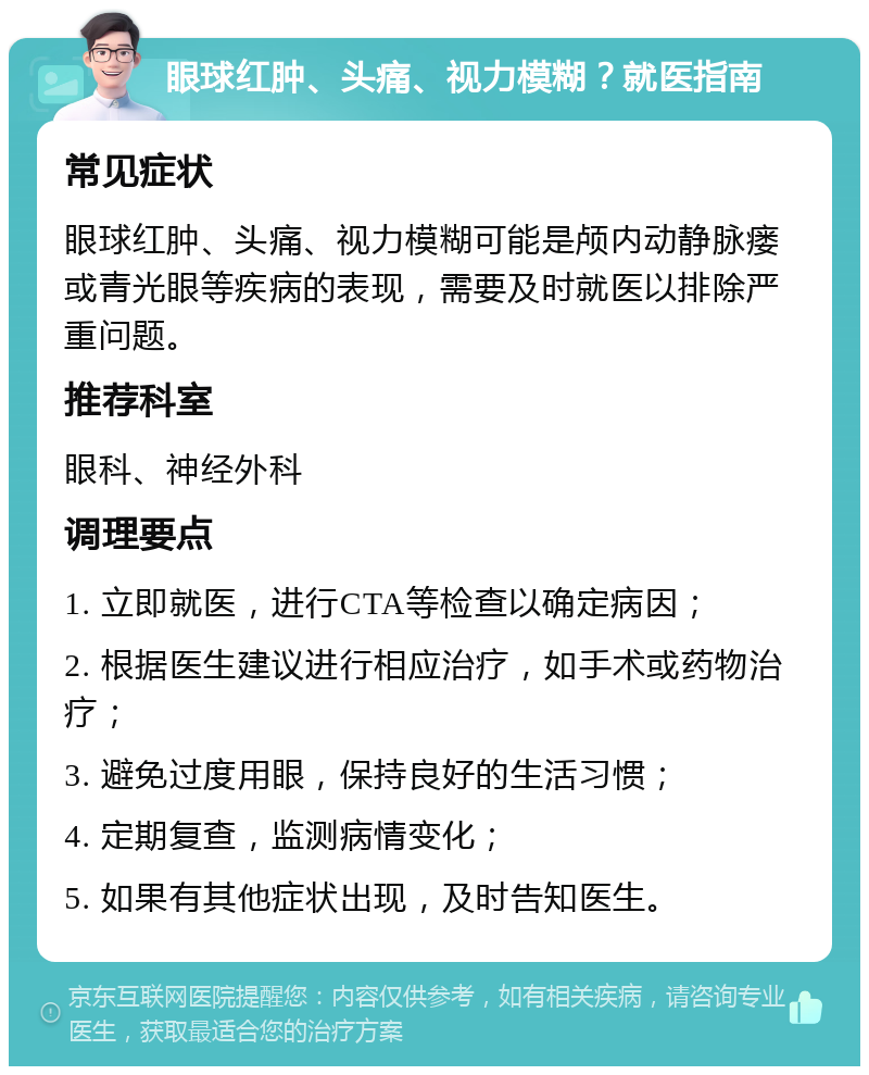 眼球红肿、头痛、视力模糊？就医指南 常见症状 眼球红肿、头痛、视力模糊可能是颅内动静脉瘘或青光眼等疾病的表现，需要及时就医以排除严重问题。 推荐科室 眼科、神经外科 调理要点 1. 立即就医，进行CTA等检查以确定病因； 2. 根据医生建议进行相应治疗，如手术或药物治疗； 3. 避免过度用眼，保持良好的生活习惯； 4. 定期复查，监测病情变化； 5. 如果有其他症状出现，及时告知医生。