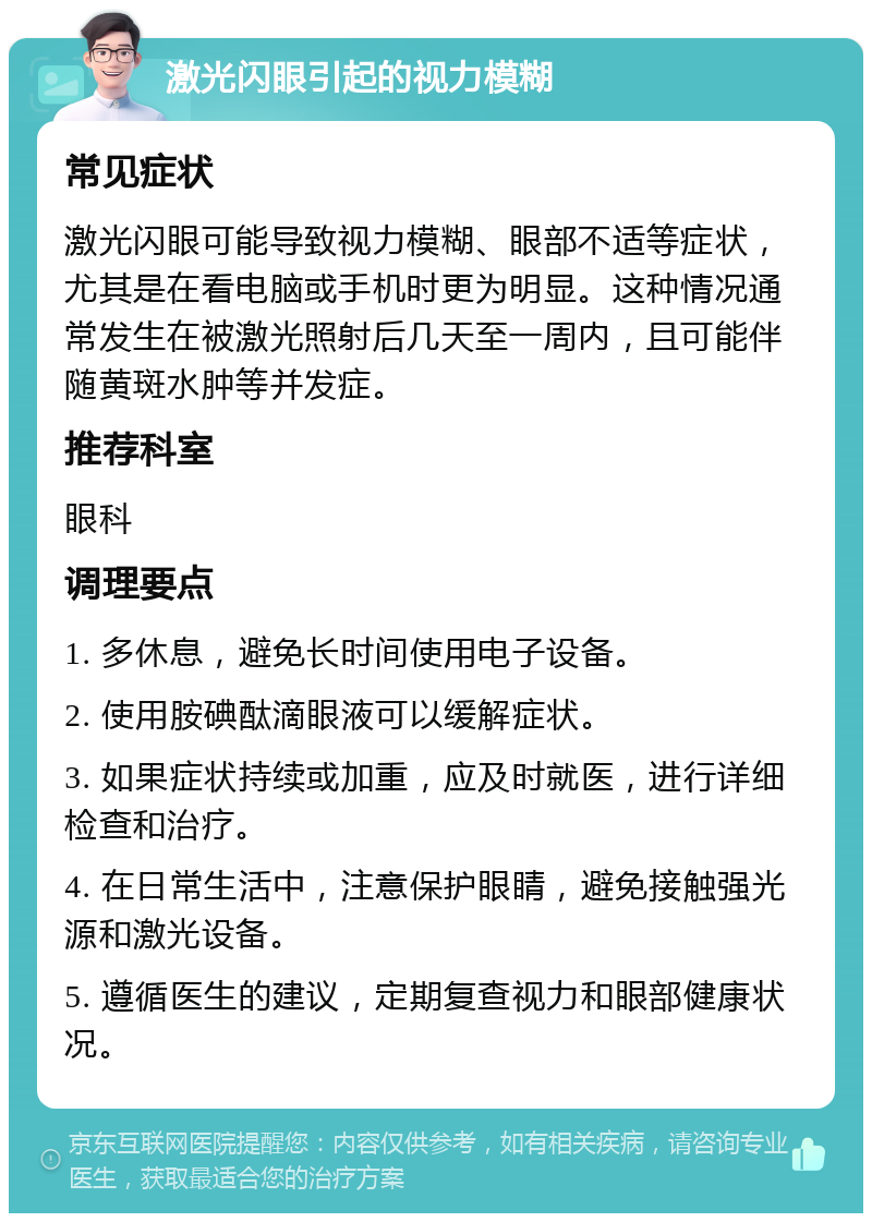 激光闪眼引起的视力模糊 常见症状 激光闪眼可能导致视力模糊、眼部不适等症状，尤其是在看电脑或手机时更为明显。这种情况通常发生在被激光照射后几天至一周内，且可能伴随黄斑水肿等并发症。 推荐科室 眼科 调理要点 1. 多休息，避免长时间使用电子设备。 2. 使用胺碘酞滴眼液可以缓解症状。 3. 如果症状持续或加重，应及时就医，进行详细检查和治疗。 4. 在日常生活中，注意保护眼睛，避免接触强光源和激光设备。 5. 遵循医生的建议，定期复查视力和眼部健康状况。