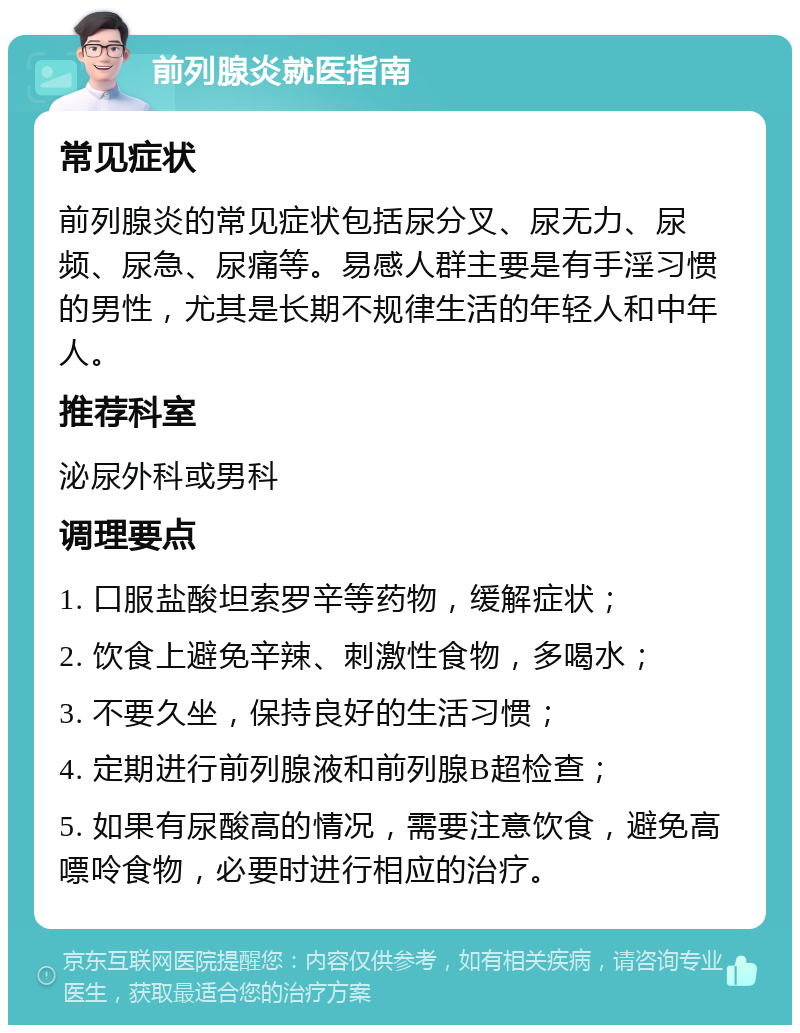 前列腺炎就医指南 常见症状 前列腺炎的常见症状包括尿分叉、尿无力、尿频、尿急、尿痛等。易感人群主要是有手淫习惯的男性，尤其是长期不规律生活的年轻人和中年人。 推荐科室 泌尿外科或男科 调理要点 1. 口服盐酸坦索罗辛等药物，缓解症状； 2. 饮食上避免辛辣、刺激性食物，多喝水； 3. 不要久坐，保持良好的生活习惯； 4. 定期进行前列腺液和前列腺B超检查； 5. 如果有尿酸高的情况，需要注意饮食，避免高嘌呤食物，必要时进行相应的治疗。