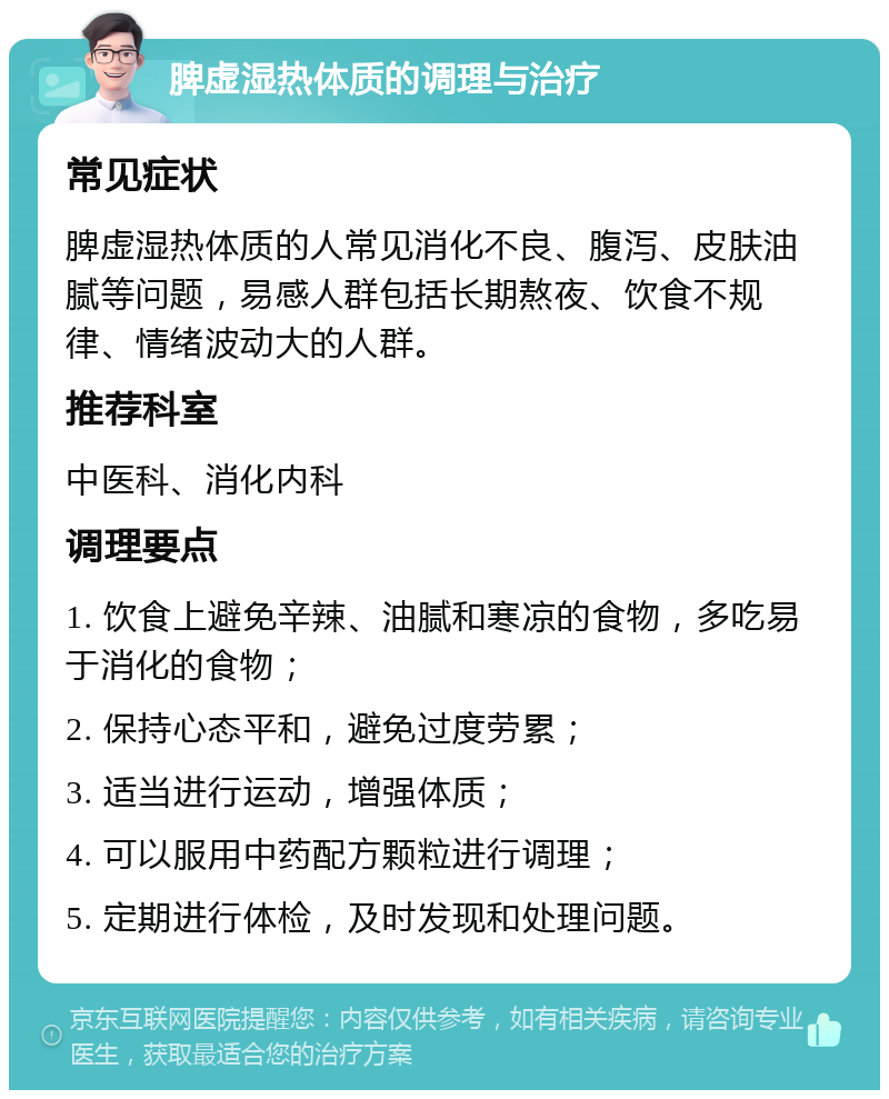 脾虚湿热体质的调理与治疗 常见症状 脾虚湿热体质的人常见消化不良、腹泻、皮肤油腻等问题，易感人群包括长期熬夜、饮食不规律、情绪波动大的人群。 推荐科室 中医科、消化内科 调理要点 1. 饮食上避免辛辣、油腻和寒凉的食物，多吃易于消化的食物； 2. 保持心态平和，避免过度劳累； 3. 适当进行运动，增强体质； 4. 可以服用中药配方颗粒进行调理； 5. 定期进行体检，及时发现和处理问题。