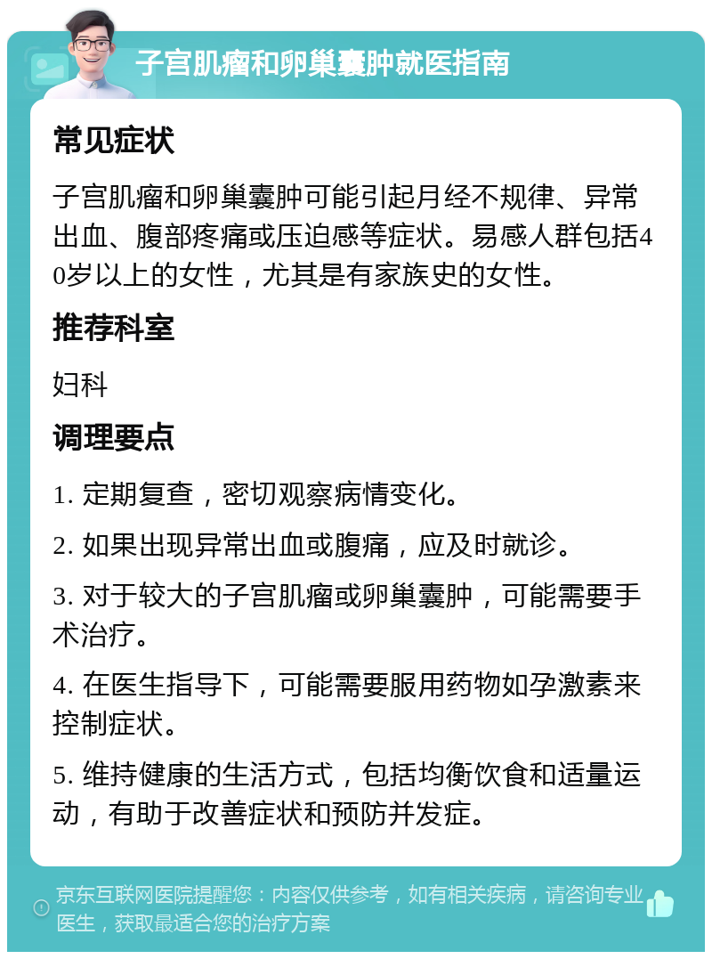 子宫肌瘤和卵巢囊肿就医指南 常见症状 子宫肌瘤和卵巢囊肿可能引起月经不规律、异常出血、腹部疼痛或压迫感等症状。易感人群包括40岁以上的女性，尤其是有家族史的女性。 推荐科室 妇科 调理要点 1. 定期复查，密切观察病情变化。 2. 如果出现异常出血或腹痛，应及时就诊。 3. 对于较大的子宫肌瘤或卵巢囊肿，可能需要手术治疗。 4. 在医生指导下，可能需要服用药物如孕激素来控制症状。 5. 维持健康的生活方式，包括均衡饮食和适量运动，有助于改善症状和预防并发症。