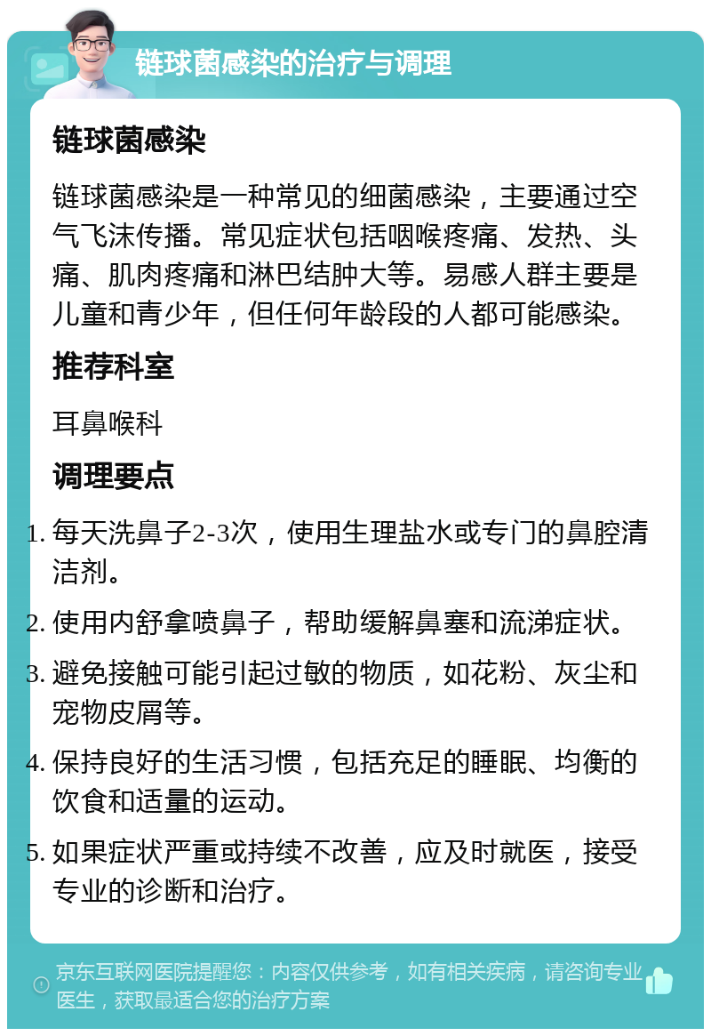 链球菌感染的治疗与调理 链球菌感染 链球菌感染是一种常见的细菌感染，主要通过空气飞沫传播。常见症状包括咽喉疼痛、发热、头痛、肌肉疼痛和淋巴结肿大等。易感人群主要是儿童和青少年，但任何年龄段的人都可能感染。 推荐科室 耳鼻喉科 调理要点 每天洗鼻子2-3次，使用生理盐水或专门的鼻腔清洁剂。 使用内舒拿喷鼻子，帮助缓解鼻塞和流涕症状。 避免接触可能引起过敏的物质，如花粉、灰尘和宠物皮屑等。 保持良好的生活习惯，包括充足的睡眠、均衡的饮食和适量的运动。 如果症状严重或持续不改善，应及时就医，接受专业的诊断和治疗。