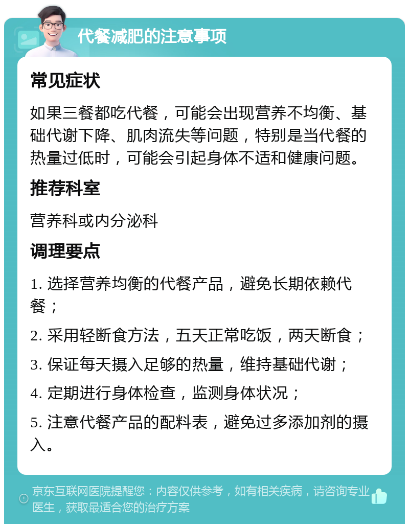 代餐减肥的注意事项 常见症状 如果三餐都吃代餐，可能会出现营养不均衡、基础代谢下降、肌肉流失等问题，特别是当代餐的热量过低时，可能会引起身体不适和健康问题。 推荐科室 营养科或内分泌科 调理要点 1. 选择营养均衡的代餐产品，避免长期依赖代餐； 2. 采用轻断食方法，五天正常吃饭，两天断食； 3. 保证每天摄入足够的热量，维持基础代谢； 4. 定期进行身体检查，监测身体状况； 5. 注意代餐产品的配料表，避免过多添加剂的摄入。