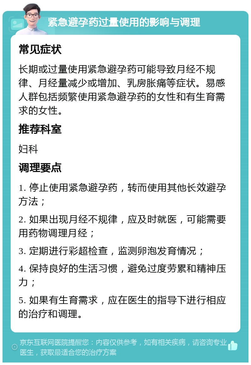 紧急避孕药过量使用的影响与调理 常见症状 长期或过量使用紧急避孕药可能导致月经不规律、月经量减少或增加、乳房胀痛等症状。易感人群包括频繁使用紧急避孕药的女性和有生育需求的女性。 推荐科室 妇科 调理要点 1. 停止使用紧急避孕药，转而使用其他长效避孕方法； 2. 如果出现月经不规律，应及时就医，可能需要用药物调理月经； 3. 定期进行彩超检查，监测卵泡发育情况； 4. 保持良好的生活习惯，避免过度劳累和精神压力； 5. 如果有生育需求，应在医生的指导下进行相应的治疗和调理。