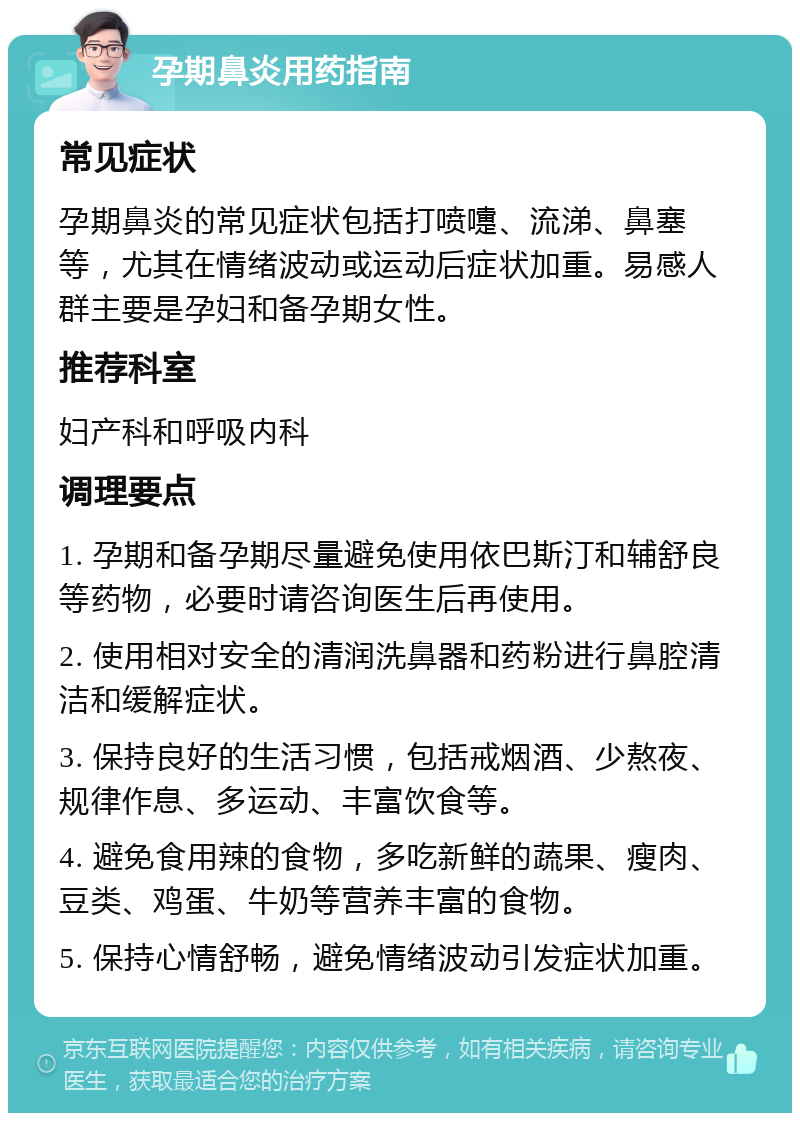 孕期鼻炎用药指南 常见症状 孕期鼻炎的常见症状包括打喷嚏、流涕、鼻塞等，尤其在情绪波动或运动后症状加重。易感人群主要是孕妇和备孕期女性。 推荐科室 妇产科和呼吸内科 调理要点 1. 孕期和备孕期尽量避免使用依巴斯汀和辅舒良等药物，必要时请咨询医生后再使用。 2. 使用相对安全的清润洗鼻器和药粉进行鼻腔清洁和缓解症状。 3. 保持良好的生活习惯，包括戒烟酒、少熬夜、规律作息、多运动、丰富饮食等。 4. 避免食用辣的食物，多吃新鲜的蔬果、瘦肉、豆类、鸡蛋、牛奶等营养丰富的食物。 5. 保持心情舒畅，避免情绪波动引发症状加重。