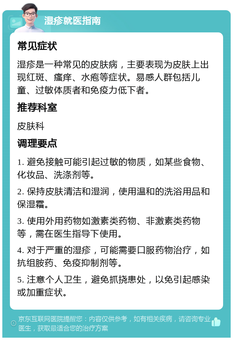 湿疹就医指南 常见症状 湿疹是一种常见的皮肤病，主要表现为皮肤上出现红斑、瘙痒、水疱等症状。易感人群包括儿童、过敏体质者和免疫力低下者。 推荐科室 皮肤科 调理要点 1. 避免接触可能引起过敏的物质，如某些食物、化妆品、洗涤剂等。 2. 保持皮肤清洁和湿润，使用温和的洗浴用品和保湿霜。 3. 使用外用药物如激素类药物、非激素类药物等，需在医生指导下使用。 4. 对于严重的湿疹，可能需要口服药物治疗，如抗组胺药、免疫抑制剂等。 5. 注意个人卫生，避免抓挠患处，以免引起感染或加重症状。