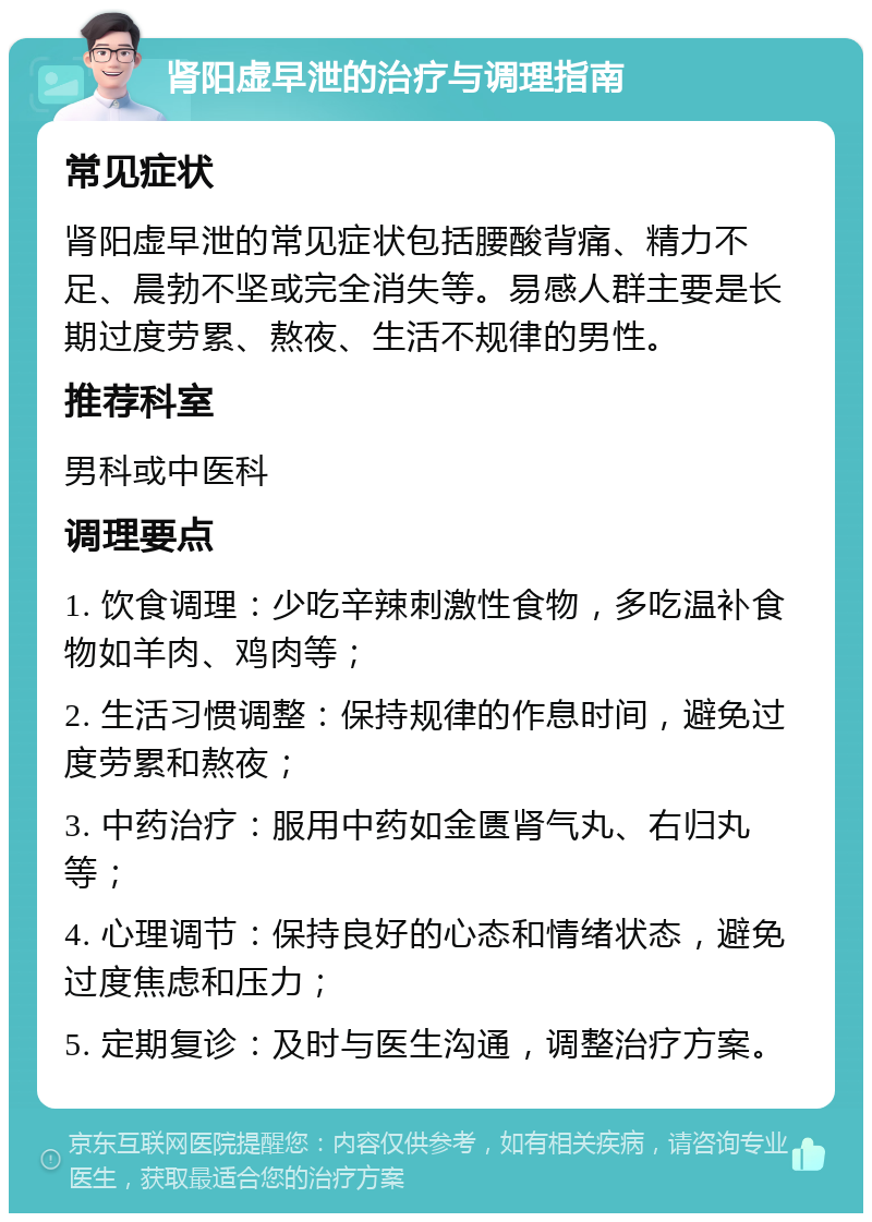 肾阳虚早泄的治疗与调理指南 常见症状 肾阳虚早泄的常见症状包括腰酸背痛、精力不足、晨勃不坚或完全消失等。易感人群主要是长期过度劳累、熬夜、生活不规律的男性。 推荐科室 男科或中医科 调理要点 1. 饮食调理：少吃辛辣刺激性食物，多吃温补食物如羊肉、鸡肉等； 2. 生活习惯调整：保持规律的作息时间，避免过度劳累和熬夜； 3. 中药治疗：服用中药如金匮肾气丸、右归丸等； 4. 心理调节：保持良好的心态和情绪状态，避免过度焦虑和压力； 5. 定期复诊：及时与医生沟通，调整治疗方案。