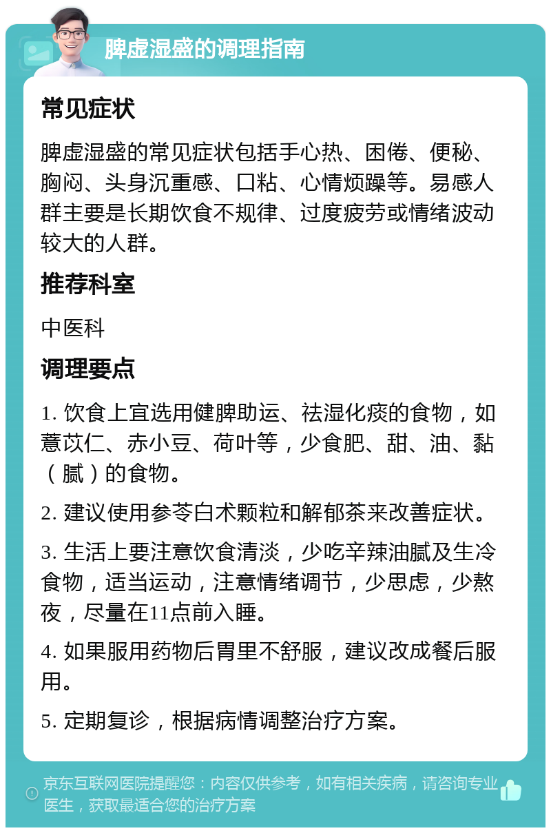 脾虚湿盛的调理指南 常见症状 脾虚湿盛的常见症状包括手心热、困倦、便秘、胸闷、头身沉重感、口粘、心情烦躁等。易感人群主要是长期饮食不规律、过度疲劳或情绪波动较大的人群。 推荐科室 中医科 调理要点 1. 饮食上宜选用健脾助运、祛湿化痰的食物，如薏苡仁、赤小豆、荷叶等，少食肥、甜、油、黏（腻）的食物。 2. 建议使用参苓白术颗粒和解郁茶来改善症状。 3. 生活上要注意饮食清淡，少吃辛辣油腻及生冷食物，适当运动，注意情绪调节，少思虑，少熬夜，尽量在11点前入睡。 4. 如果服用药物后胃里不舒服，建议改成餐后服用。 5. 定期复诊，根据病情调整治疗方案。