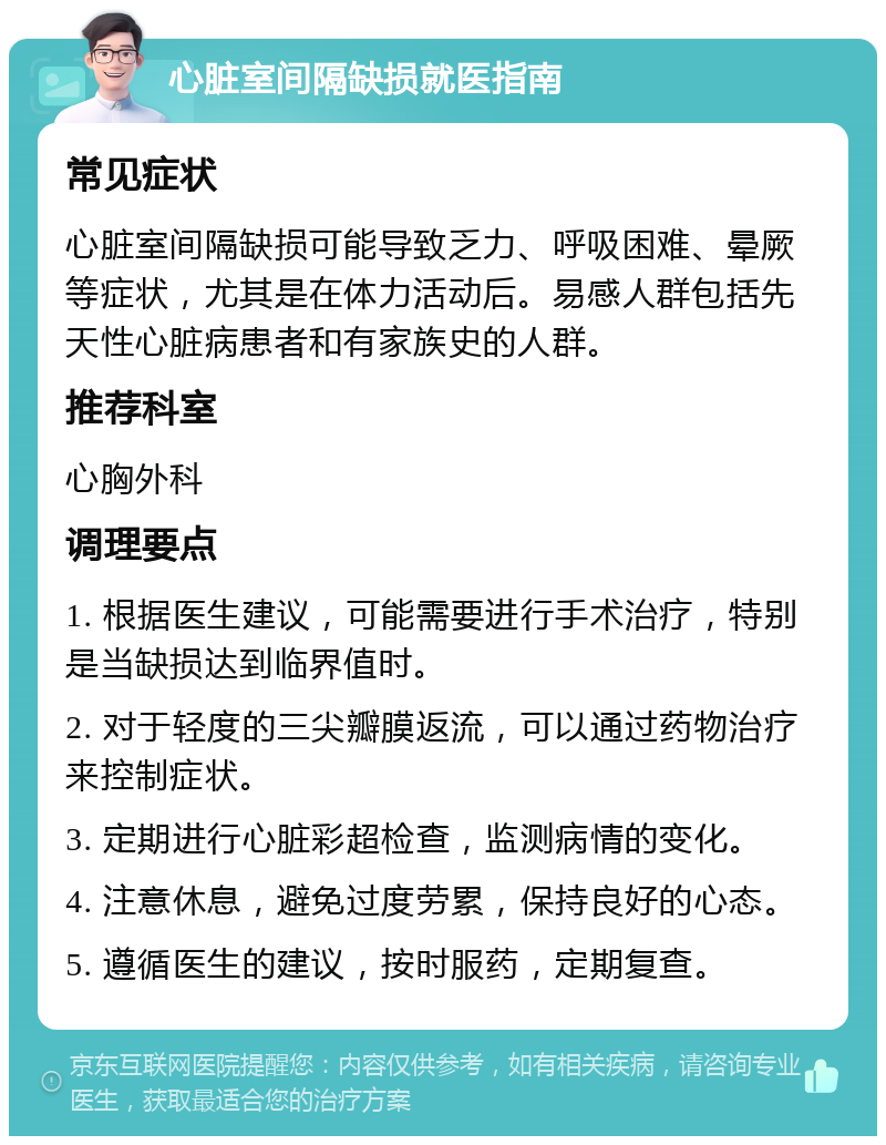 心脏室间隔缺损就医指南 常见症状 心脏室间隔缺损可能导致乏力、呼吸困难、晕厥等症状，尤其是在体力活动后。易感人群包括先天性心脏病患者和有家族史的人群。 推荐科室 心胸外科 调理要点 1. 根据医生建议，可能需要进行手术治疗，特别是当缺损达到临界值时。 2. 对于轻度的三尖瓣膜返流，可以通过药物治疗来控制症状。 3. 定期进行心脏彩超检查，监测病情的变化。 4. 注意休息，避免过度劳累，保持良好的心态。 5. 遵循医生的建议，按时服药，定期复查。