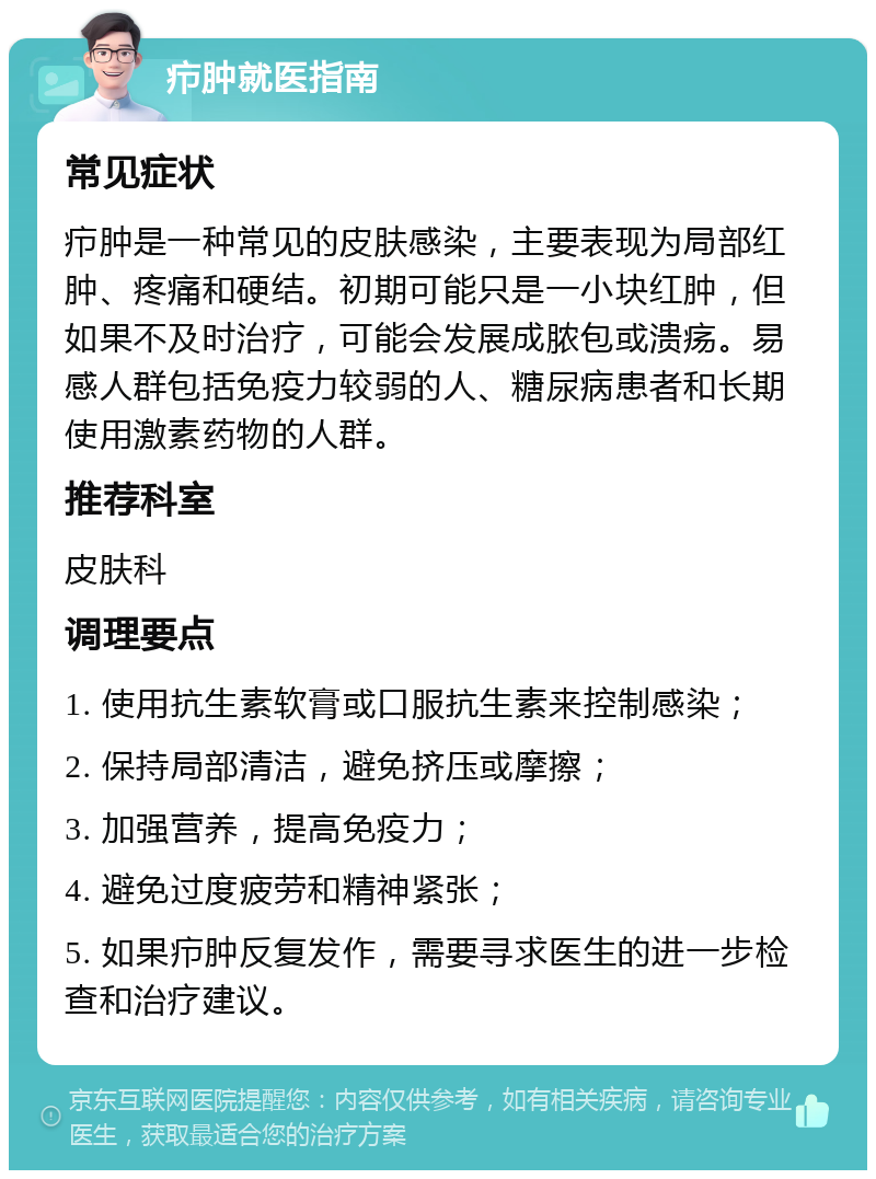 疖肿就医指南 常见症状 疖肿是一种常见的皮肤感染，主要表现为局部红肿、疼痛和硬结。初期可能只是一小块红肿，但如果不及时治疗，可能会发展成脓包或溃疡。易感人群包括免疫力较弱的人、糖尿病患者和长期使用激素药物的人群。 推荐科室 皮肤科 调理要点 1. 使用抗生素软膏或口服抗生素来控制感染； 2. 保持局部清洁，避免挤压或摩擦； 3. 加强营养，提高免疫力； 4. 避免过度疲劳和精神紧张； 5. 如果疖肿反复发作，需要寻求医生的进一步检查和治疗建议。