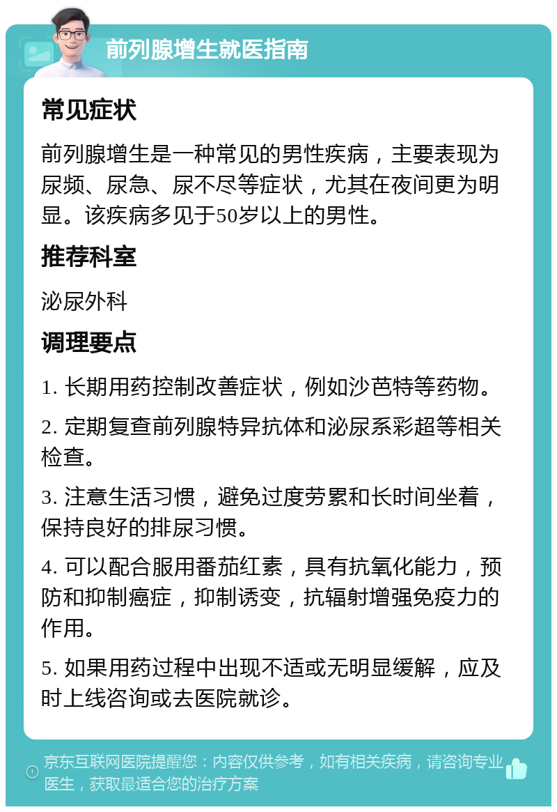 前列腺增生就医指南 常见症状 前列腺增生是一种常见的男性疾病，主要表现为尿频、尿急、尿不尽等症状，尤其在夜间更为明显。该疾病多见于50岁以上的男性。 推荐科室 泌尿外科 调理要点 1. 长期用药控制改善症状，例如沙芭特等药物。 2. 定期复查前列腺特异抗体和泌尿系彩超等相关检查。 3. 注意生活习惯，避免过度劳累和长时间坐着，保持良好的排尿习惯。 4. 可以配合服用番茄红素，具有抗氧化能力，预防和抑制癌症，抑制诱变，抗辐射增强免疫力的作用。 5. 如果用药过程中出现不适或无明显缓解，应及时上线咨询或去医院就诊。