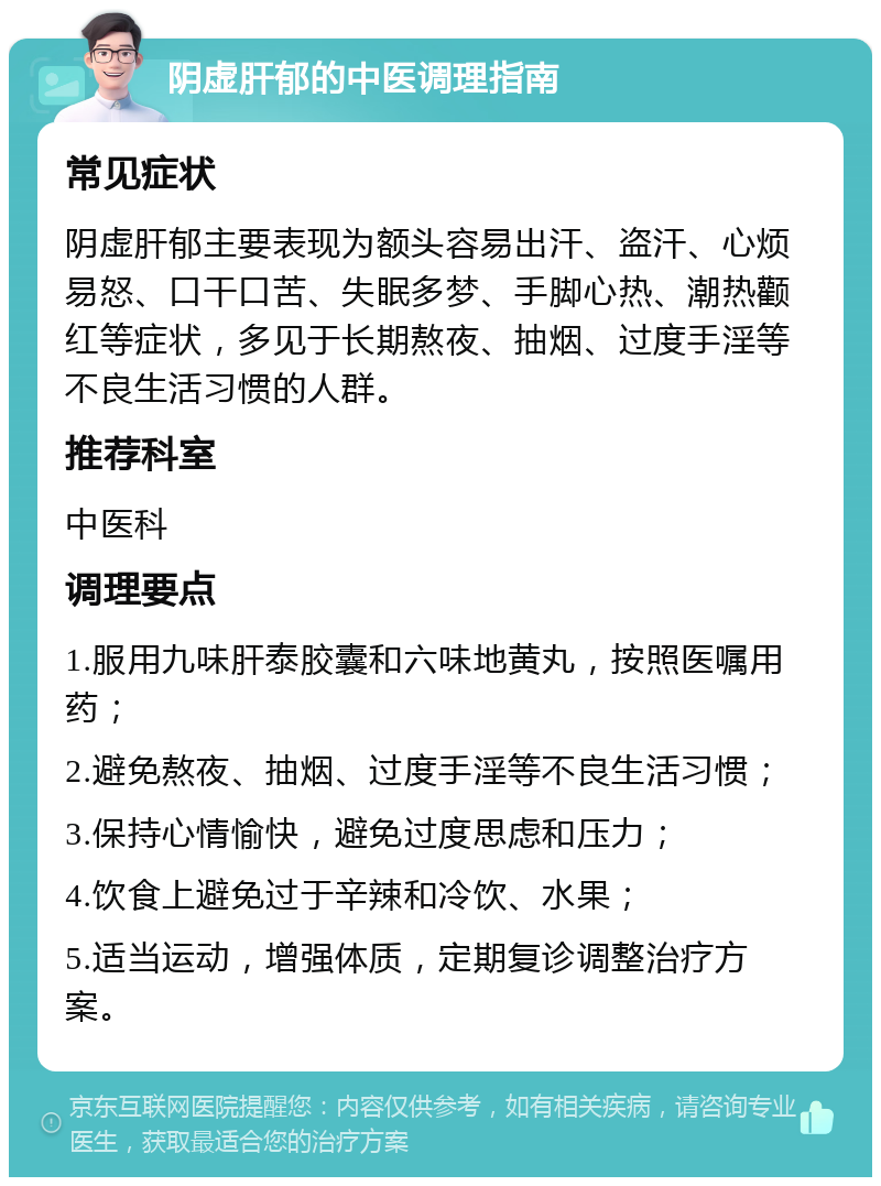 阴虚肝郁的中医调理指南 常见症状 阴虚肝郁主要表现为额头容易出汗、盗汗、心烦易怒、口干口苦、失眠多梦、手脚心热、潮热颧红等症状，多见于长期熬夜、抽烟、过度手淫等不良生活习惯的人群。 推荐科室 中医科 调理要点 1.服用九味肝泰胶囊和六味地黄丸，按照医嘱用药； 2.避免熬夜、抽烟、过度手淫等不良生活习惯； 3.保持心情愉快，避免过度思虑和压力； 4.饮食上避免过于辛辣和冷饮、水果； 5.适当运动，增强体质，定期复诊调整治疗方案。