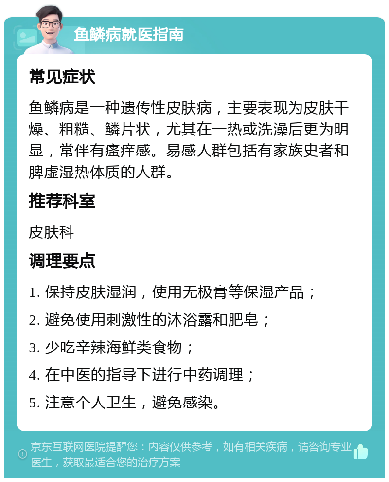 鱼鳞病就医指南 常见症状 鱼鳞病是一种遗传性皮肤病，主要表现为皮肤干燥、粗糙、鳞片状，尤其在一热或洗澡后更为明显，常伴有瘙痒感。易感人群包括有家族史者和脾虚湿热体质的人群。 推荐科室 皮肤科 调理要点 1. 保持皮肤湿润，使用无极膏等保湿产品； 2. 避免使用刺激性的沐浴露和肥皂； 3. 少吃辛辣海鲜类食物； 4. 在中医的指导下进行中药调理； 5. 注意个人卫生，避免感染。