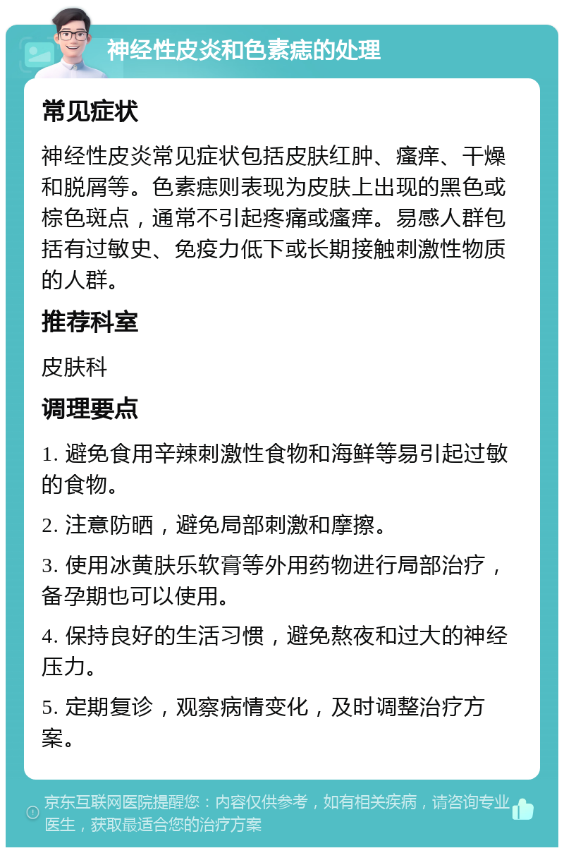 神经性皮炎和色素痣的处理 常见症状 神经性皮炎常见症状包括皮肤红肿、瘙痒、干燥和脱屑等。色素痣则表现为皮肤上出现的黑色或棕色斑点，通常不引起疼痛或瘙痒。易感人群包括有过敏史、免疫力低下或长期接触刺激性物质的人群。 推荐科室 皮肤科 调理要点 1. 避免食用辛辣刺激性食物和海鲜等易引起过敏的食物。 2. 注意防晒，避免局部刺激和摩擦。 3. 使用冰黄肤乐软膏等外用药物进行局部治疗，备孕期也可以使用。 4. 保持良好的生活习惯，避免熬夜和过大的神经压力。 5. 定期复诊，观察病情变化，及时调整治疗方案。