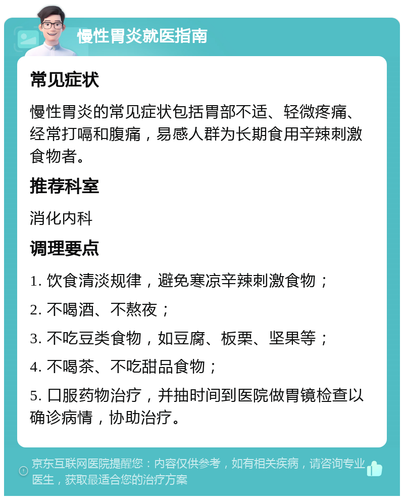 慢性胃炎就医指南 常见症状 慢性胃炎的常见症状包括胃部不适、轻微疼痛、经常打嗝和腹痛，易感人群为长期食用辛辣刺激食物者。 推荐科室 消化内科 调理要点 1. 饮食清淡规律，避免寒凉辛辣刺激食物； 2. 不喝酒、不熬夜； 3. 不吃豆类食物，如豆腐、板栗、坚果等； 4. 不喝茶、不吃甜品食物； 5. 口服药物治疗，并抽时间到医院做胃镜检查以确诊病情，协助治疗。