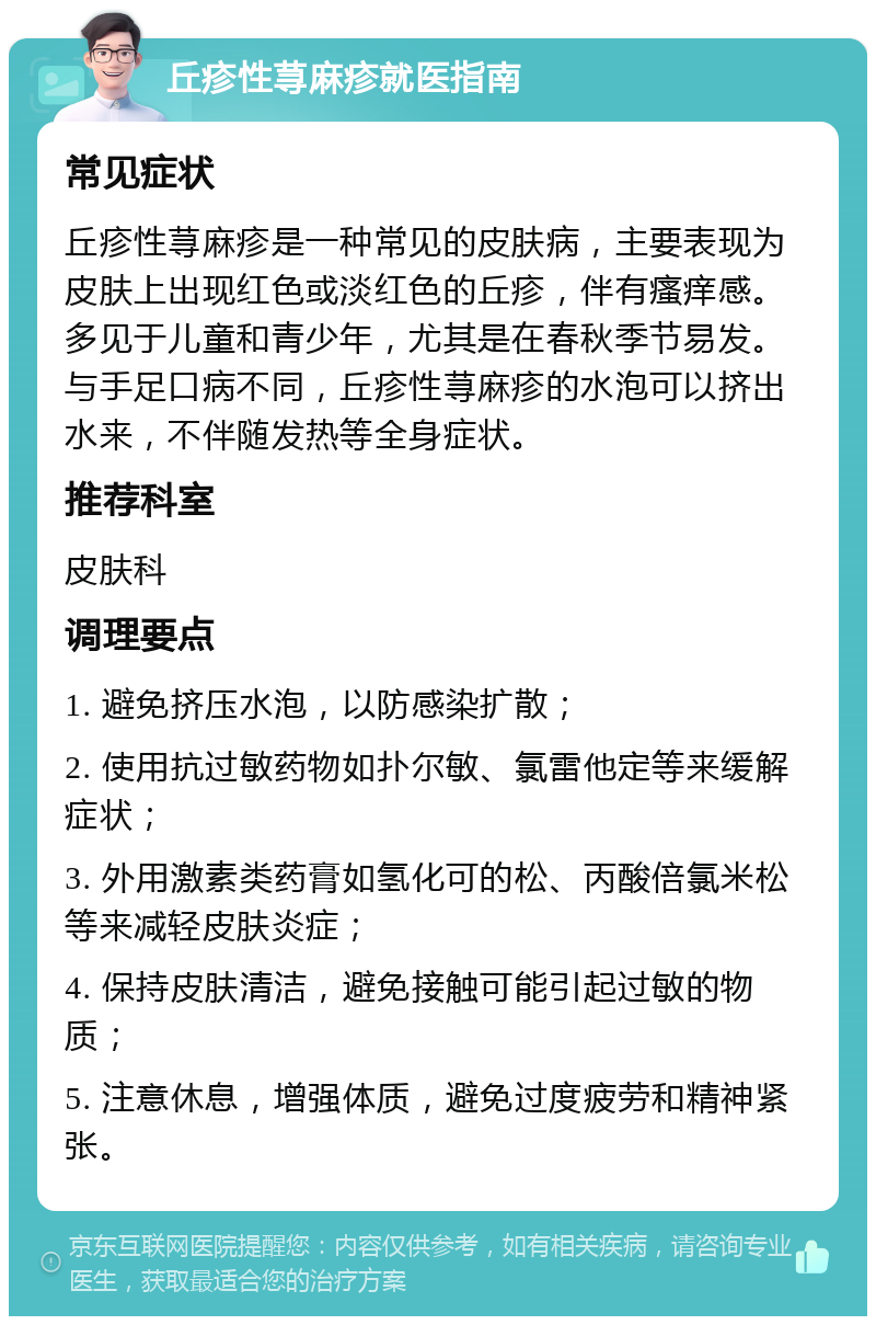 丘疹性荨麻疹就医指南 常见症状 丘疹性荨麻疹是一种常见的皮肤病，主要表现为皮肤上出现红色或淡红色的丘疹，伴有瘙痒感。多见于儿童和青少年，尤其是在春秋季节易发。与手足口病不同，丘疹性荨麻疹的水泡可以挤出水来，不伴随发热等全身症状。 推荐科室 皮肤科 调理要点 1. 避免挤压水泡，以防感染扩散； 2. 使用抗过敏药物如扑尔敏、氯雷他定等来缓解症状； 3. 外用激素类药膏如氢化可的松、丙酸倍氯米松等来减轻皮肤炎症； 4. 保持皮肤清洁，避免接触可能引起过敏的物质； 5. 注意休息，增强体质，避免过度疲劳和精神紧张。