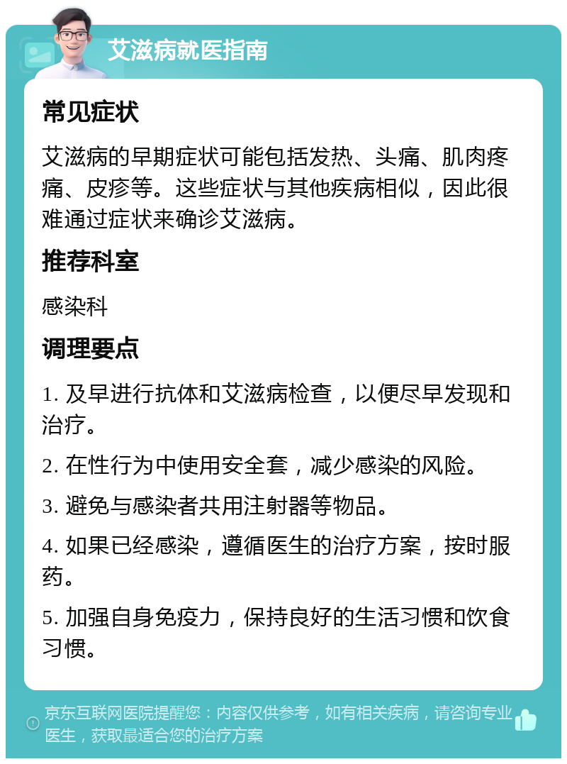 艾滋病就医指南 常见症状 艾滋病的早期症状可能包括发热、头痛、肌肉疼痛、皮疹等。这些症状与其他疾病相似，因此很难通过症状来确诊艾滋病。 推荐科室 感染科 调理要点 1. 及早进行抗体和艾滋病检查，以便尽早发现和治疗。 2. 在性行为中使用安全套，减少感染的风险。 3. 避免与感染者共用注射器等物品。 4. 如果已经感染，遵循医生的治疗方案，按时服药。 5. 加强自身免疫力，保持良好的生活习惯和饮食习惯。