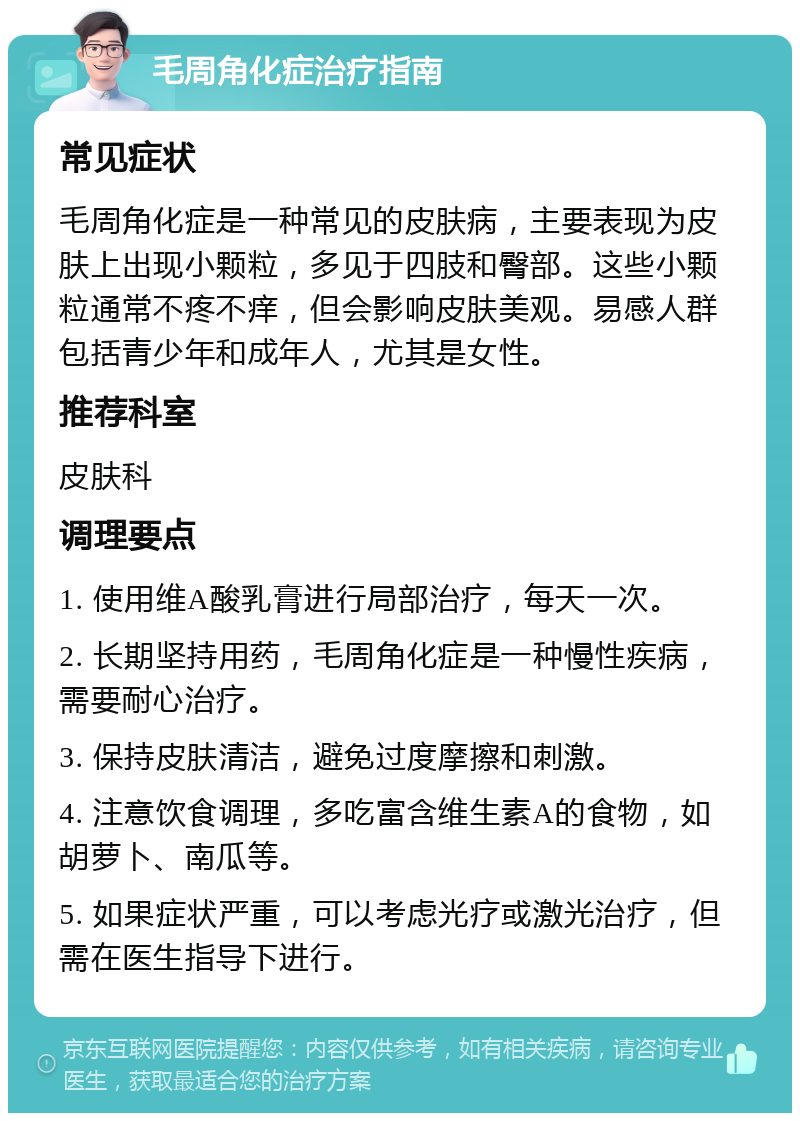 毛周角化症治疗指南 常见症状 毛周角化症是一种常见的皮肤病，主要表现为皮肤上出现小颗粒，多见于四肢和臀部。这些小颗粒通常不疼不痒，但会影响皮肤美观。易感人群包括青少年和成年人，尤其是女性。 推荐科室 皮肤科 调理要点 1. 使用维A酸乳膏进行局部治疗，每天一次。 2. 长期坚持用药，毛周角化症是一种慢性疾病，需要耐心治疗。 3. 保持皮肤清洁，避免过度摩擦和刺激。 4. 注意饮食调理，多吃富含维生素A的食物，如胡萝卜、南瓜等。 5. 如果症状严重，可以考虑光疗或激光治疗，但需在医生指导下进行。