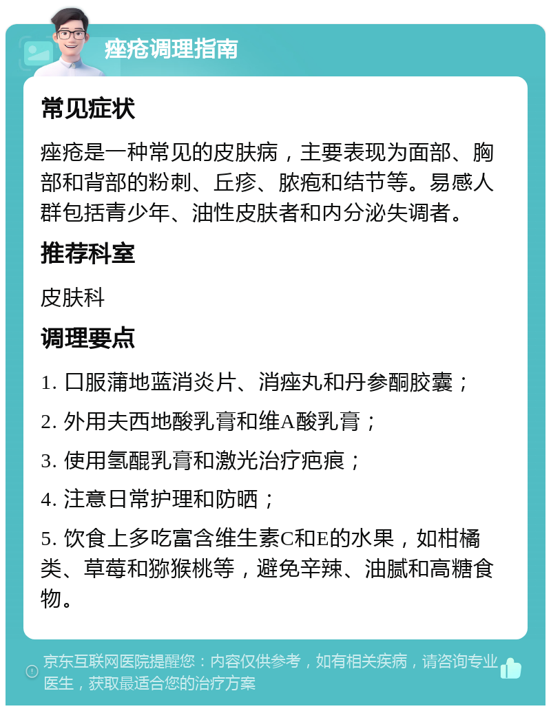 痤疮调理指南 常见症状 痤疮是一种常见的皮肤病，主要表现为面部、胸部和背部的粉刺、丘疹、脓疱和结节等。易感人群包括青少年、油性皮肤者和内分泌失调者。 推荐科室 皮肤科 调理要点 1. 口服蒲地蓝消炎片、消痤丸和丹参酮胶囊； 2. 外用夫西地酸乳膏和维A酸乳膏； 3. 使用氢醌乳膏和激光治疗疤痕； 4. 注意日常护理和防晒； 5. 饮食上多吃富含维生素C和E的水果，如柑橘类、草莓和猕猴桃等，避免辛辣、油腻和高糖食物。