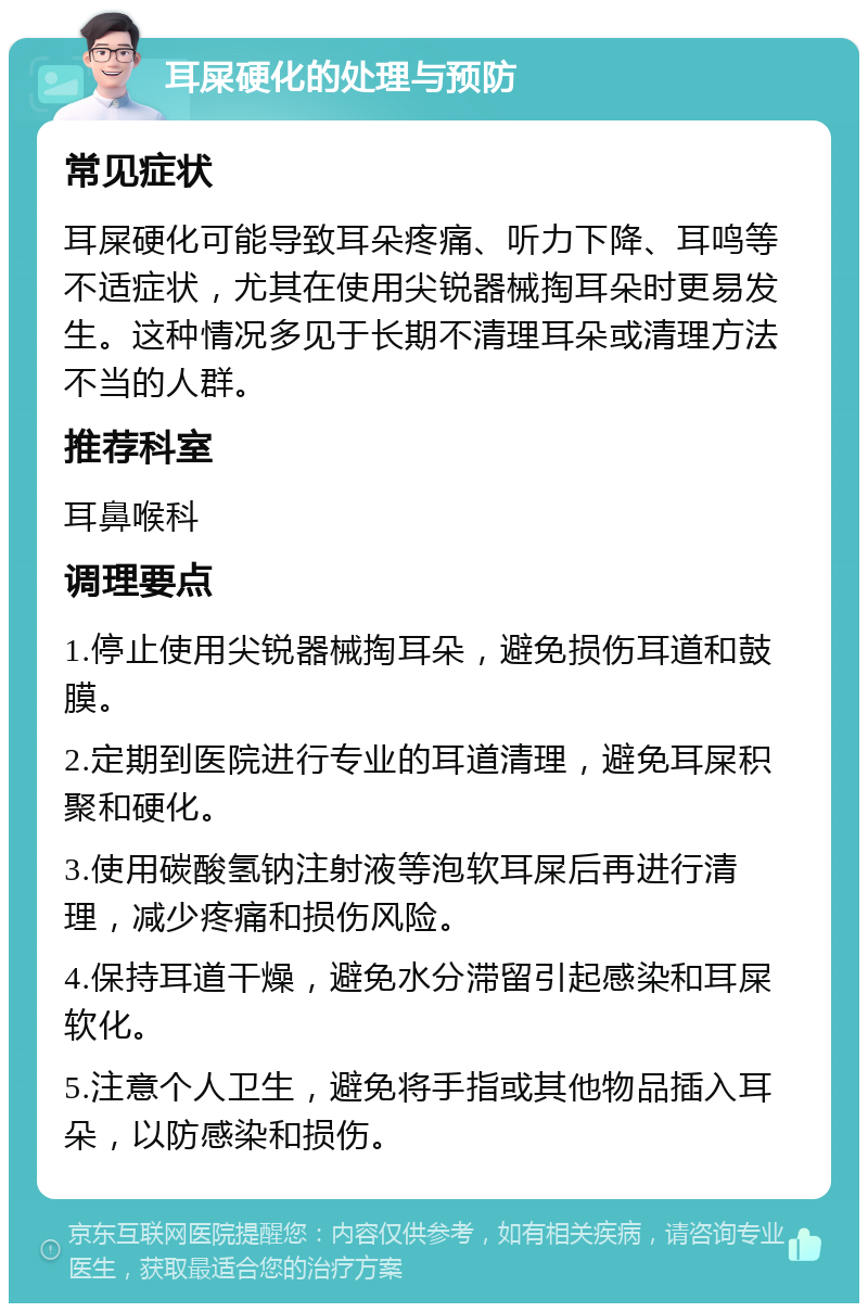 耳屎硬化的处理与预防 常见症状 耳屎硬化可能导致耳朵疼痛、听力下降、耳鸣等不适症状，尤其在使用尖锐器械掏耳朵时更易发生。这种情况多见于长期不清理耳朵或清理方法不当的人群。 推荐科室 耳鼻喉科 调理要点 1.停止使用尖锐器械掏耳朵，避免损伤耳道和鼓膜。 2.定期到医院进行专业的耳道清理，避免耳屎积聚和硬化。 3.使用碳酸氢钠注射液等泡软耳屎后再进行清理，减少疼痛和损伤风险。 4.保持耳道干燥，避免水分滞留引起感染和耳屎软化。 5.注意个人卫生，避免将手指或其他物品插入耳朵，以防感染和损伤。