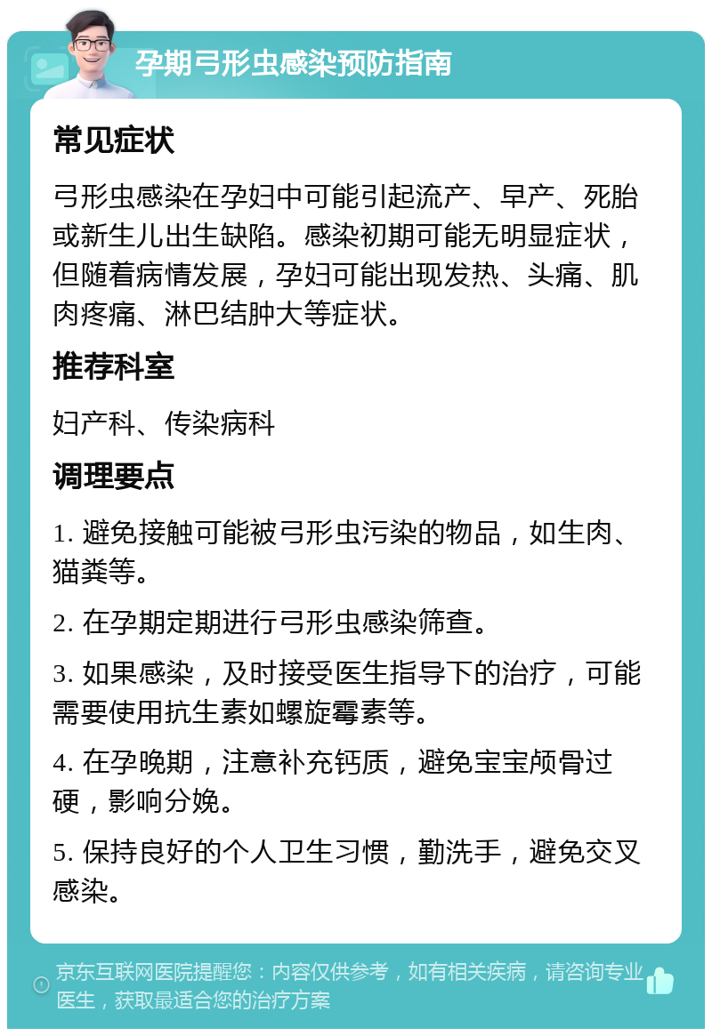 孕期弓形虫感染预防指南 常见症状 弓形虫感染在孕妇中可能引起流产、早产、死胎或新生儿出生缺陷。感染初期可能无明显症状，但随着病情发展，孕妇可能出现发热、头痛、肌肉疼痛、淋巴结肿大等症状。 推荐科室 妇产科、传染病科 调理要点 1. 避免接触可能被弓形虫污染的物品，如生肉、猫粪等。 2. 在孕期定期进行弓形虫感染筛查。 3. 如果感染，及时接受医生指导下的治疗，可能需要使用抗生素如螺旋霉素等。 4. 在孕晚期，注意补充钙质，避免宝宝颅骨过硬，影响分娩。 5. 保持良好的个人卫生习惯，勤洗手，避免交叉感染。