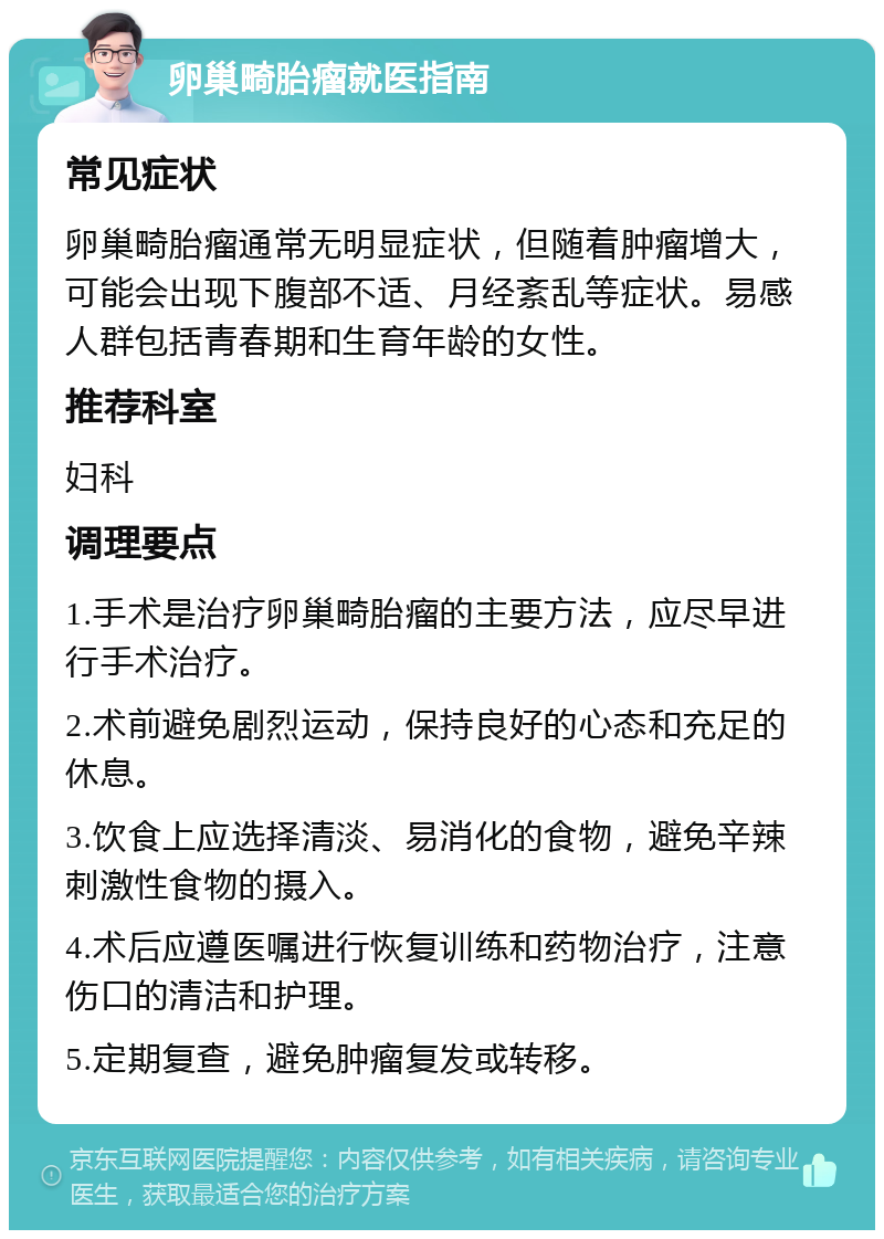 卵巢畸胎瘤就医指南 常见症状 卵巢畸胎瘤通常无明显症状，但随着肿瘤增大，可能会出现下腹部不适、月经紊乱等症状。易感人群包括青春期和生育年龄的女性。 推荐科室 妇科 调理要点 1.手术是治疗卵巢畸胎瘤的主要方法，应尽早进行手术治疗。 2.术前避免剧烈运动，保持良好的心态和充足的休息。 3.饮食上应选择清淡、易消化的食物，避免辛辣刺激性食物的摄入。 4.术后应遵医嘱进行恢复训练和药物治疗，注意伤口的清洁和护理。 5.定期复查，避免肿瘤复发或转移。