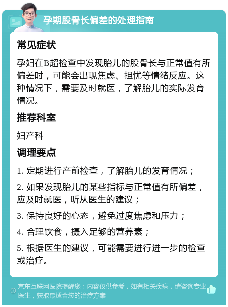 孕期股骨长偏差的处理指南 常见症状 孕妇在B超检查中发现胎儿的股骨长与正常值有所偏差时，可能会出现焦虑、担忧等情绪反应。这种情况下，需要及时就医，了解胎儿的实际发育情况。 推荐科室 妇产科 调理要点 1. 定期进行产前检查，了解胎儿的发育情况； 2. 如果发现胎儿的某些指标与正常值有所偏差，应及时就医，听从医生的建议； 3. 保持良好的心态，避免过度焦虑和压力； 4. 合理饮食，摄入足够的营养素； 5. 根据医生的建议，可能需要进行进一步的检查或治疗。