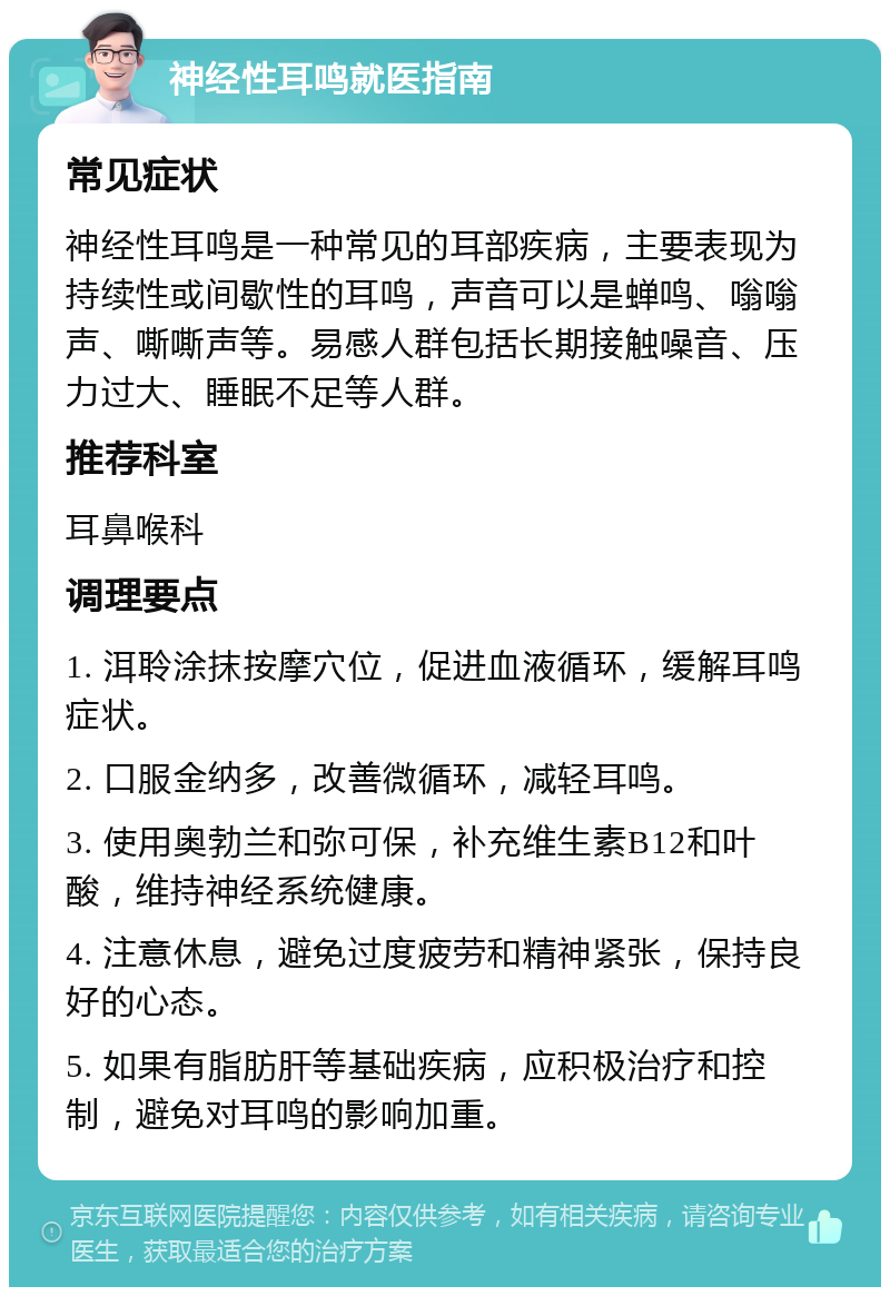 神经性耳鸣就医指南 常见症状 神经性耳鸣是一种常见的耳部疾病，主要表现为持续性或间歇性的耳鸣，声音可以是蝉鸣、嗡嗡声、嘶嘶声等。易感人群包括长期接触噪音、压力过大、睡眠不足等人群。 推荐科室 耳鼻喉科 调理要点 1. 洱聆涂抹按摩穴位，促进血液循环，缓解耳鸣症状。 2. 口服金纳多，改善微循环，减轻耳鸣。 3. 使用奥勃兰和弥可保，补充维生素B12和叶酸，维持神经系统健康。 4. 注意休息，避免过度疲劳和精神紧张，保持良好的心态。 5. 如果有脂肪肝等基础疾病，应积极治疗和控制，避免对耳鸣的影响加重。