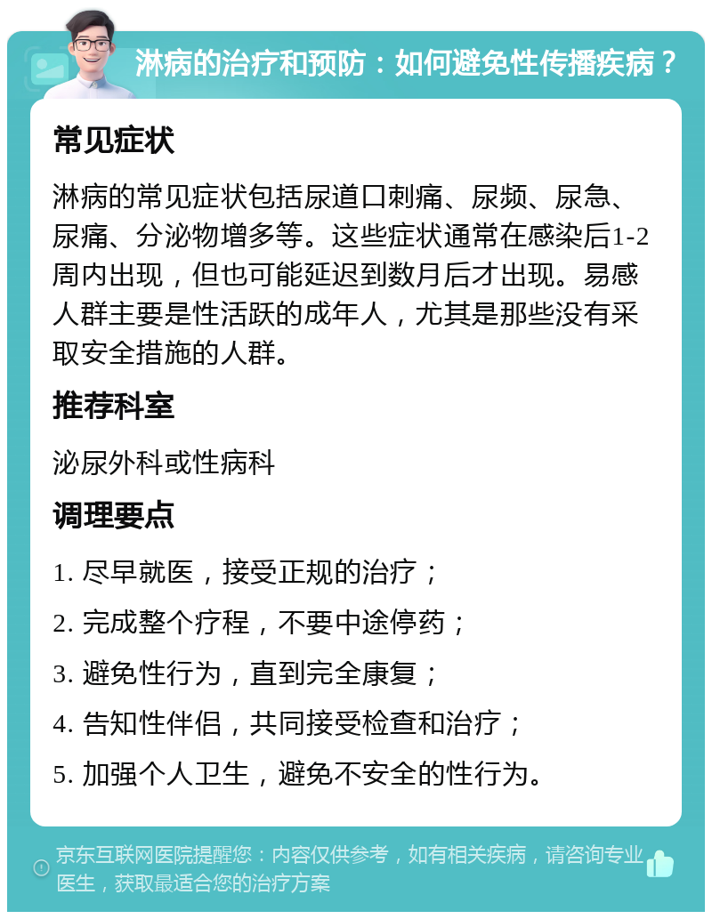 淋病的治疗和预防：如何避免性传播疾病？ 常见症状 淋病的常见症状包括尿道口刺痛、尿频、尿急、尿痛、分泌物增多等。这些症状通常在感染后1-2周内出现，但也可能延迟到数月后才出现。易感人群主要是性活跃的成年人，尤其是那些没有采取安全措施的人群。 推荐科室 泌尿外科或性病科 调理要点 1. 尽早就医，接受正规的治疗； 2. 完成整个疗程，不要中途停药； 3. 避免性行为，直到完全康复； 4. 告知性伴侣，共同接受检查和治疗； 5. 加强个人卫生，避免不安全的性行为。