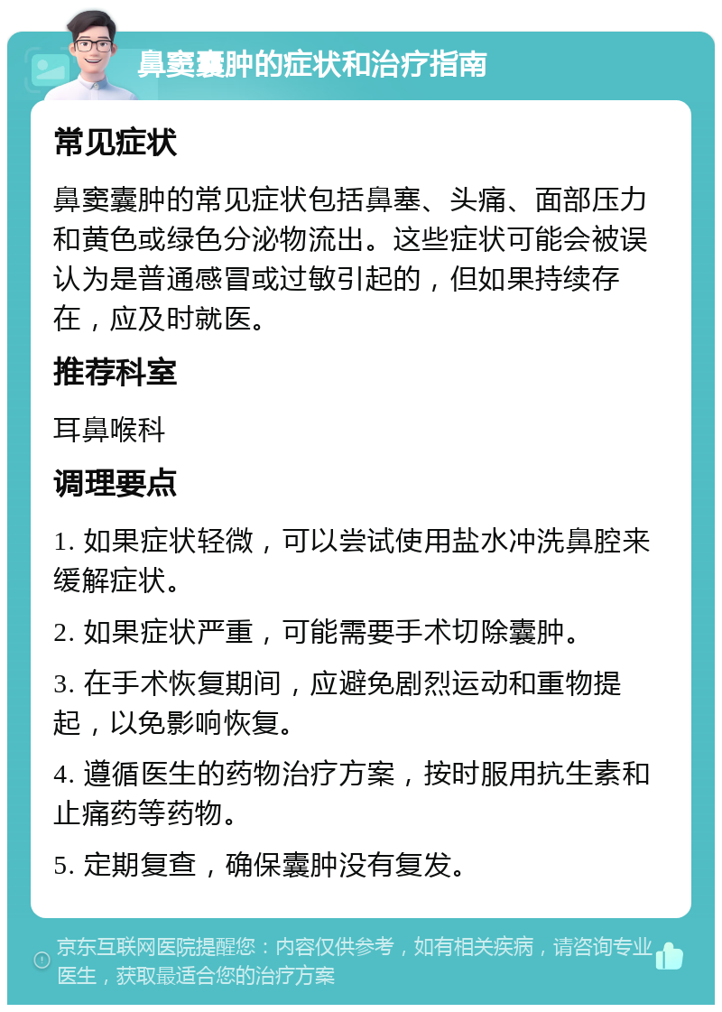 鼻窦囊肿的症状和治疗指南 常见症状 鼻窦囊肿的常见症状包括鼻塞、头痛、面部压力和黄色或绿色分泌物流出。这些症状可能会被误认为是普通感冒或过敏引起的，但如果持续存在，应及时就医。 推荐科室 耳鼻喉科 调理要点 1. 如果症状轻微，可以尝试使用盐水冲洗鼻腔来缓解症状。 2. 如果症状严重，可能需要手术切除囊肿。 3. 在手术恢复期间，应避免剧烈运动和重物提起，以免影响恢复。 4. 遵循医生的药物治疗方案，按时服用抗生素和止痛药等药物。 5. 定期复查，确保囊肿没有复发。