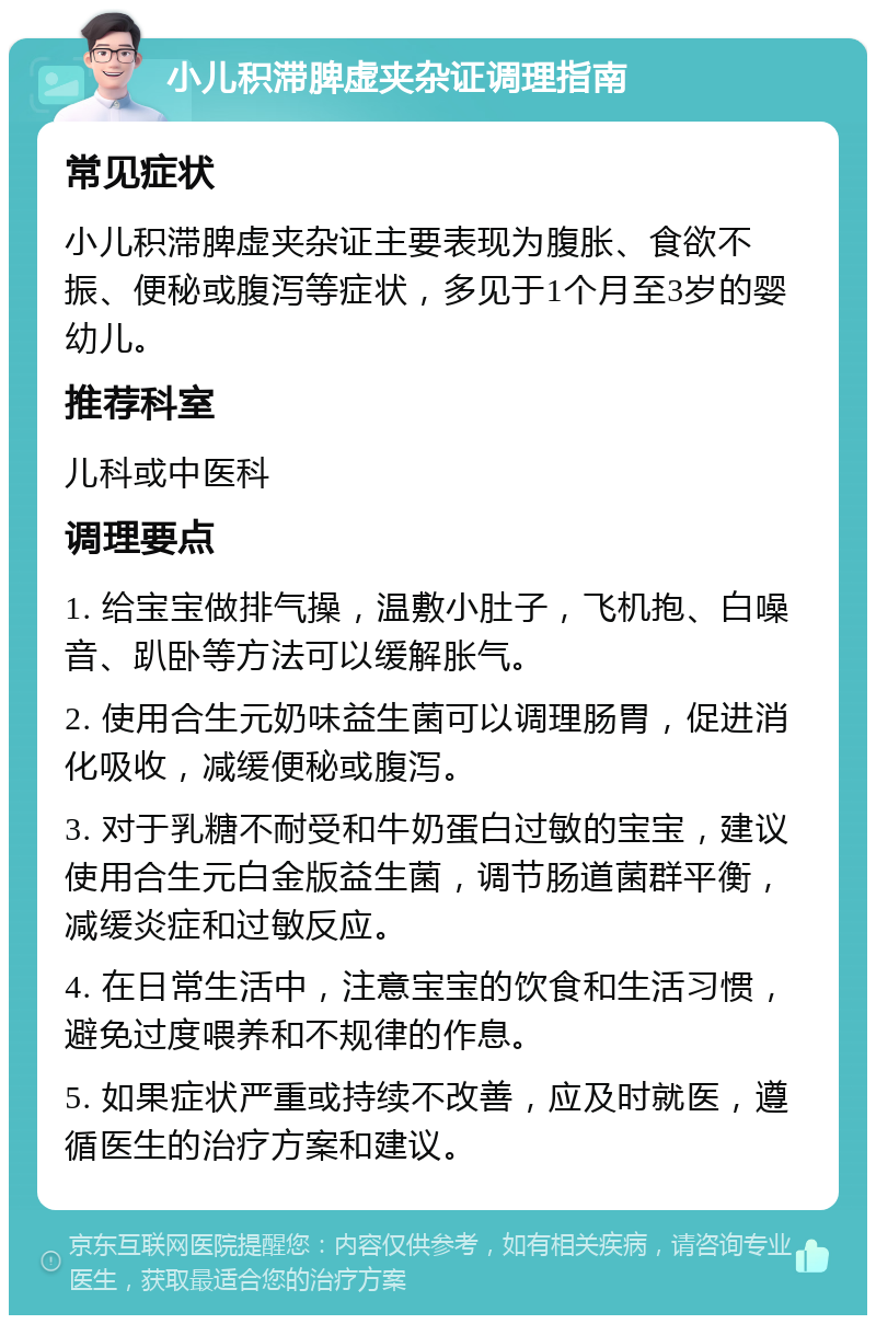 小儿积滞脾虚夹杂证调理指南 常见症状 小儿积滞脾虚夹杂证主要表现为腹胀、食欲不振、便秘或腹泻等症状，多见于1个月至3岁的婴幼儿。 推荐科室 儿科或中医科 调理要点 1. 给宝宝做排气操，温敷小肚子，飞机抱、白噪音、趴卧等方法可以缓解胀气。 2. 使用合生元奶味益生菌可以调理肠胃，促进消化吸收，减缓便秘或腹泻。 3. 对于乳糖不耐受和牛奶蛋白过敏的宝宝，建议使用合生元白金版益生菌，调节肠道菌群平衡，减缓炎症和过敏反应。 4. 在日常生活中，注意宝宝的饮食和生活习惯，避免过度喂养和不规律的作息。 5. 如果症状严重或持续不改善，应及时就医，遵循医生的治疗方案和建议。