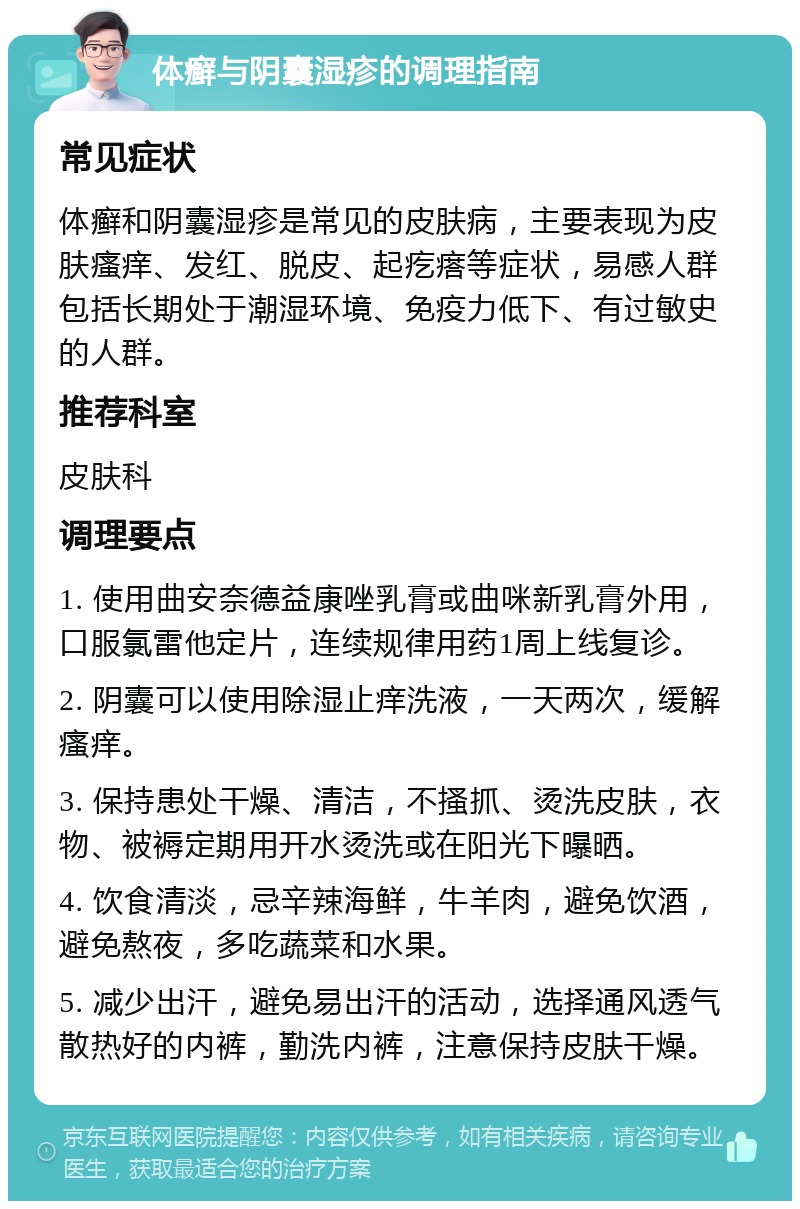 体癣与阴囊湿疹的调理指南 常见症状 体癣和阴囊湿疹是常见的皮肤病，主要表现为皮肤瘙痒、发红、脱皮、起疙瘩等症状，易感人群包括长期处于潮湿环境、免疫力低下、有过敏史的人群。 推荐科室 皮肤科 调理要点 1. 使用曲安奈德益康唑乳膏或曲咪新乳膏外用，口服氯雷他定片，连续规律用药1周上线复诊。 2. 阴囊可以使用除湿止痒洗液，一天两次，缓解瘙痒。 3. 保持患处干燥、清洁，不搔抓、烫洗皮肤，衣物、被褥定期用开水烫洗或在阳光下曝晒。 4. 饮食清淡，忌辛辣海鲜，牛羊肉，避免饮酒，避免熬夜，多吃蔬菜和水果。 5. 减少出汗，避免易出汗的活动，选择通风透气散热好的内裤，勤洗内裤，注意保持皮肤干燥。