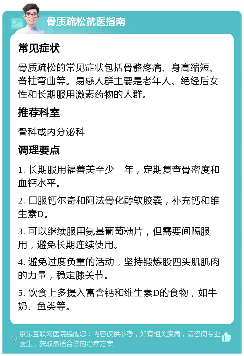 骨质疏松就医指南 常见症状 骨质疏松的常见症状包括骨骼疼痛、身高缩短、脊柱弯曲等。易感人群主要是老年人、绝经后女性和长期服用激素药物的人群。 推荐科室 骨科或内分泌科 调理要点 1. 长期服用福善美至少一年，定期复查骨密度和血钙水平。 2. 口服钙尔奇和阿法骨化醇软胶囊，补充钙和维生素D。 3. 可以继续服用氨基葡萄糖片，但需要间隔服用，避免长期连续使用。 4. 避免过度负重的活动，坚持锻炼股四头肌肌肉的力量，稳定膝关节。 5. 饮食上多摄入富含钙和维生素D的食物，如牛奶、鱼类等。