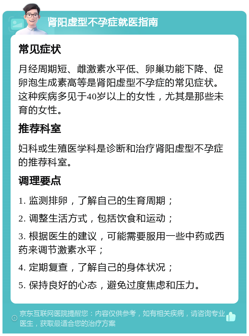 肾阳虚型不孕症就医指南 常见症状 月经周期短、雌激素水平低、卵巢功能下降、促卵泡生成素高等是肾阳虚型不孕症的常见症状。这种疾病多见于40岁以上的女性，尤其是那些未育的女性。 推荐科室 妇科或生殖医学科是诊断和治疗肾阳虚型不孕症的推荐科室。 调理要点 1. 监测排卵，了解自己的生育周期； 2. 调整生活方式，包括饮食和运动； 3. 根据医生的建议，可能需要服用一些中药或西药来调节激素水平； 4. 定期复查，了解自己的身体状况； 5. 保持良好的心态，避免过度焦虑和压力。