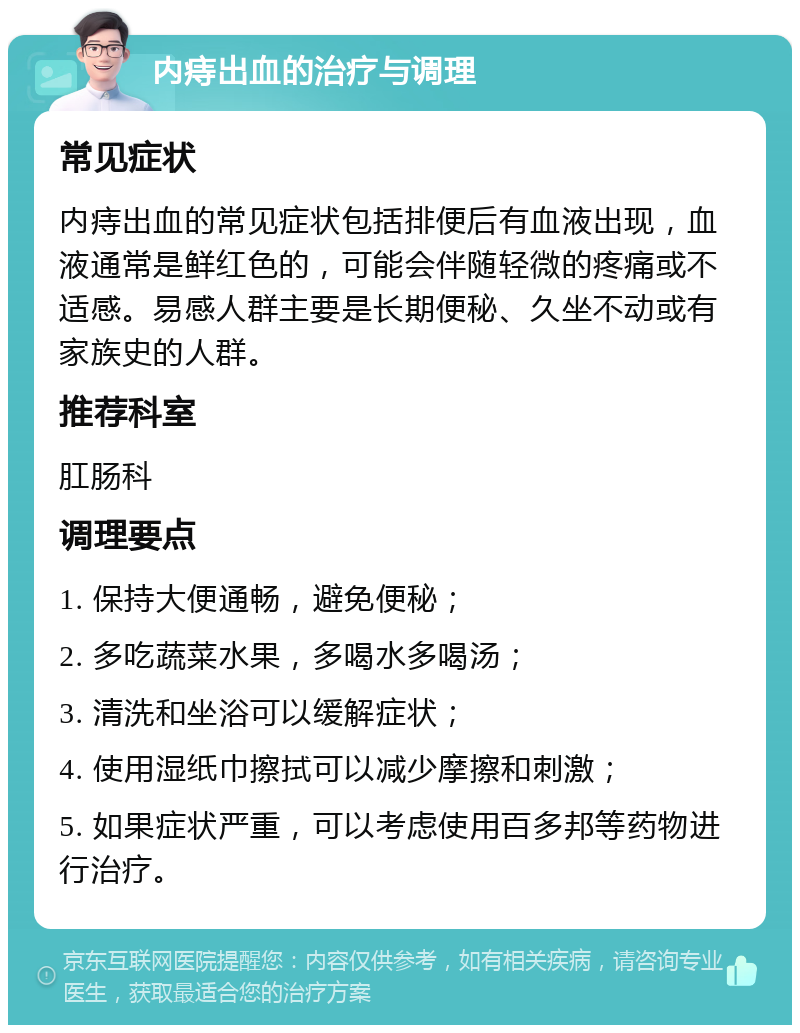 内痔出血的治疗与调理 常见症状 内痔出血的常见症状包括排便后有血液出现，血液通常是鲜红色的，可能会伴随轻微的疼痛或不适感。易感人群主要是长期便秘、久坐不动或有家族史的人群。 推荐科室 肛肠科 调理要点 1. 保持大便通畅，避免便秘； 2. 多吃蔬菜水果，多喝水多喝汤； 3. 清洗和坐浴可以缓解症状； 4. 使用湿纸巾擦拭可以减少摩擦和刺激； 5. 如果症状严重，可以考虑使用百多邦等药物进行治疗。