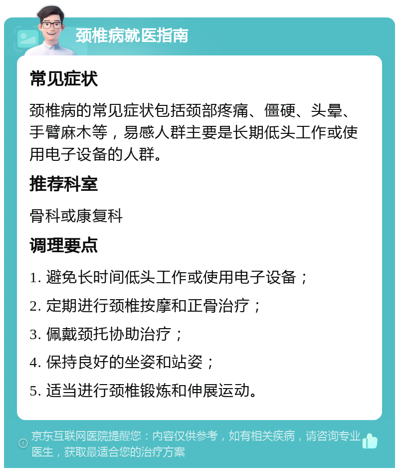 颈椎病就医指南 常见症状 颈椎病的常见症状包括颈部疼痛、僵硬、头晕、手臂麻木等，易感人群主要是长期低头工作或使用电子设备的人群。 推荐科室 骨科或康复科 调理要点 1. 避免长时间低头工作或使用电子设备； 2. 定期进行颈椎按摩和正骨治疗； 3. 佩戴颈托协助治疗； 4. 保持良好的坐姿和站姿； 5. 适当进行颈椎锻炼和伸展运动。