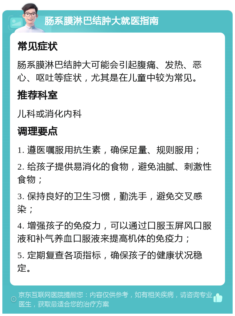 肠系膜淋巴结肿大就医指南 常见症状 肠系膜淋巴结肿大可能会引起腹痛、发热、恶心、呕吐等症状，尤其是在儿童中较为常见。 推荐科室 儿科或消化内科 调理要点 1. 遵医嘱服用抗生素，确保足量、规则服用； 2. 给孩子提供易消化的食物，避免油腻、刺激性食物； 3. 保持良好的卫生习惯，勤洗手，避免交叉感染； 4. 增强孩子的免疫力，可以通过口服玉屏风口服液和补气养血口服液来提高机体的免疫力； 5. 定期复查各项指标，确保孩子的健康状况稳定。