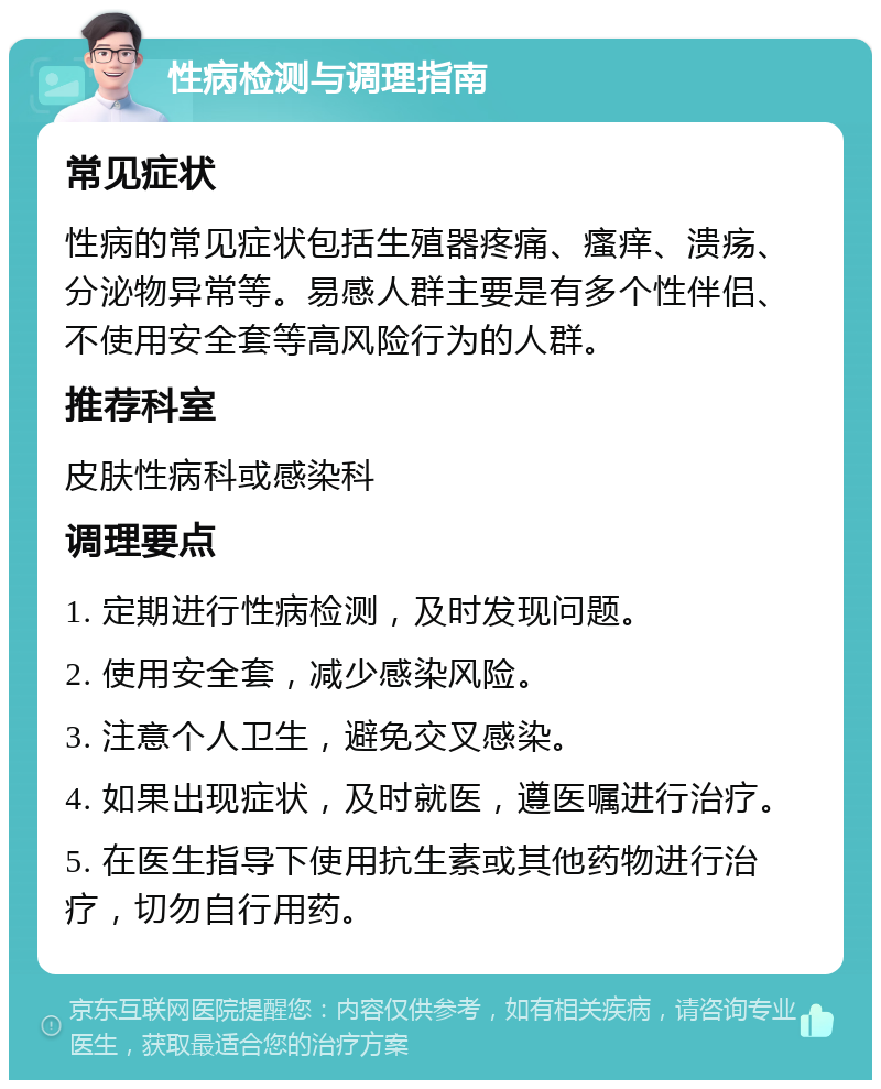 性病检测与调理指南 常见症状 性病的常见症状包括生殖器疼痛、瘙痒、溃疡、分泌物异常等。易感人群主要是有多个性伴侣、不使用安全套等高风险行为的人群。 推荐科室 皮肤性病科或感染科 调理要点 1. 定期进行性病检测，及时发现问题。 2. 使用安全套，减少感染风险。 3. 注意个人卫生，避免交叉感染。 4. 如果出现症状，及时就医，遵医嘱进行治疗。 5. 在医生指导下使用抗生素或其他药物进行治疗，切勿自行用药。