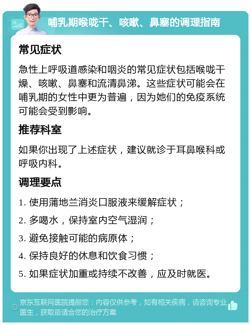 哺乳期喉咙干、咳嗽、鼻塞的调理指南 常见症状 急性上呼吸道感染和咽炎的常见症状包括喉咙干燥、咳嗽、鼻塞和流清鼻涕。这些症状可能会在哺乳期的女性中更为普遍，因为她们的免疫系统可能会受到影响。 推荐科室 如果你出现了上述症状，建议就诊于耳鼻喉科或呼吸内科。 调理要点 1. 使用蒲地兰消炎口服液来缓解症状； 2. 多喝水，保持室内空气湿润； 3. 避免接触可能的病原体； 4. 保持良好的休息和饮食习惯； 5. 如果症状加重或持续不改善，应及时就医。