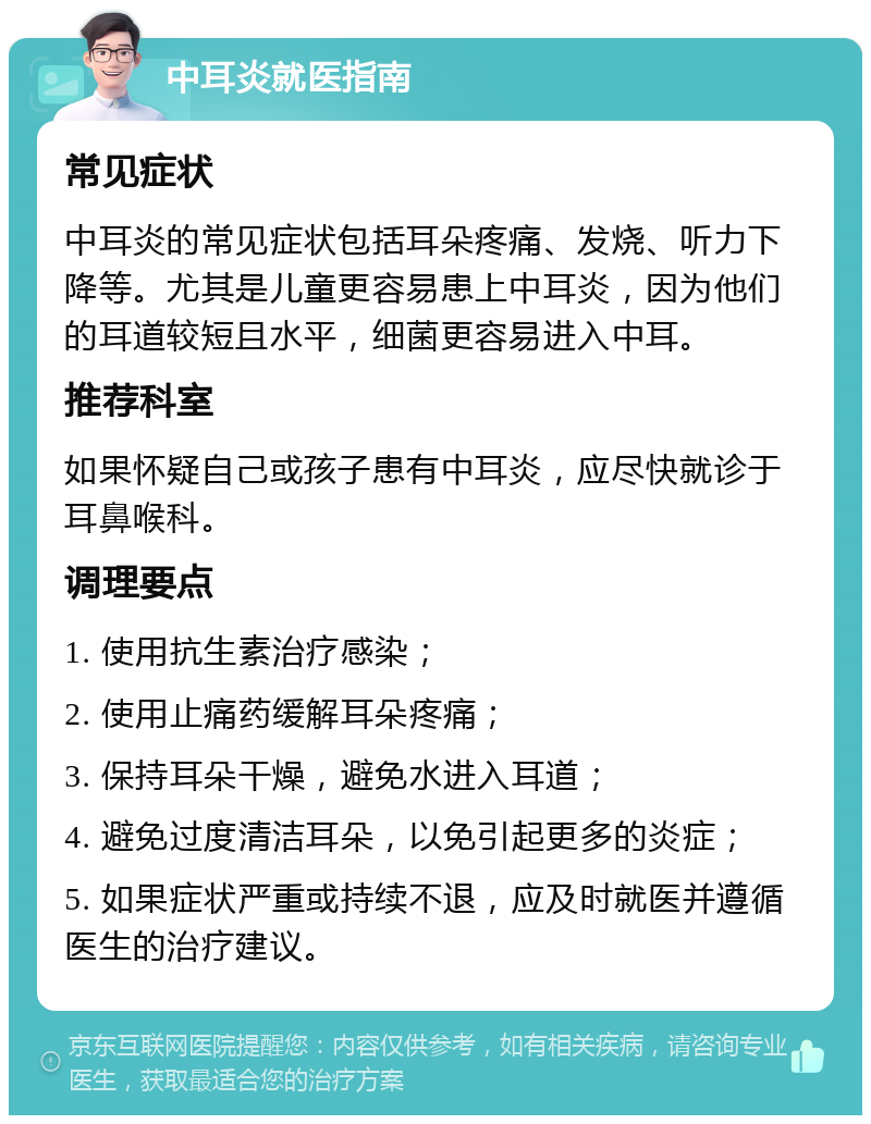 中耳炎就医指南 常见症状 中耳炎的常见症状包括耳朵疼痛、发烧、听力下降等。尤其是儿童更容易患上中耳炎，因为他们的耳道较短且水平，细菌更容易进入中耳。 推荐科室 如果怀疑自己或孩子患有中耳炎，应尽快就诊于耳鼻喉科。 调理要点 1. 使用抗生素治疗感染； 2. 使用止痛药缓解耳朵疼痛； 3. 保持耳朵干燥，避免水进入耳道； 4. 避免过度清洁耳朵，以免引起更多的炎症； 5. 如果症状严重或持续不退，应及时就医并遵循医生的治疗建议。